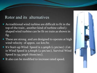 Rotor and its alternatives
 As traditional wind turbine are difficult to fit in the
  top of the train , another kind of turbine called j-
  shaped wind turbine can be fit on train as shown in
  fig .
 These are strong and are designed to operate at high
  wind velocity of appox. 120 km/hr.
 It’s Start-up Wind Speed is 2.9mph (1.3m/sec) ,Cut-
  in Wind Speed is 5.6mph (2.5m/sec), Survival Wind
  Speed is 134.3mph (60m/sec).
 It also can be modified to increase rated speed.
 