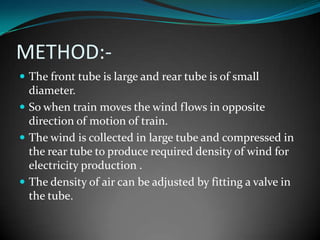METHOD:-
 The front tube is large and rear tube is of small
  diameter.
 So when train moves the wind flows in opposite
  direction of motion of train.
 The wind is collected in large tube and compressed in
  the rear tube to produce required density of wind for
  electricity production .
 The density of air can be adjusted by fitting a valve in
  the tube.
 