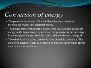Conversion of energy
 The generator is the unit of the wind turbine that transforms
  mechanical energy into electrical energy.
 The blades transfer the kinetic energy from the wind into rotational
  energy in the transmission system, and the generator is the next step
  in the supply of energy from the wind turbine to the electrical grid.
 The wind turbine may be connected to an electricity generator. The
  generated electricity may to be stored in batteries from which energy
  may be used as per the need.
 