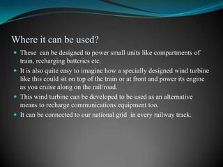 Where it can be used?
 These can be designed to power small units like compartments of
  train, recharging batteries etc.
 It is also quite easy to imagine how a specially designed wind turbine
  like this could sit on top of the train or at front and power its engine
  as you cruise along on the rail/road.
 This wind turbine can be developed to be used as an alternative
  means to recharge communications equipment too.
 It can be connected to our national grid in every railway track.
 