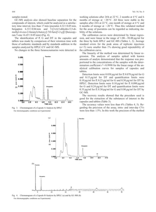 444                                                                                                                         Vol. 54, No. 4

samples tested.                                                          working solutions after 24 h at 22 °C, 2 months at 4 °C and 6
   GC-MS analysis also showed baseline separation for the                months of storage at 20 °C. All three were stable in the
compounds of interest, which could be analyzed in a satisfac-            samples after 24 h at 22 °C, one month of storage at 4 °C and
tory time interval, less than 17 min (psoralen 4.32 0.05 min,            6 months of storage at 20 °C. Thus this validated method
bergapten 6.33 0.04 min and 5-[3-(4,5-dihydro-5,5-di-                    for the assay of psoralens can be regarded as indicating sta-
methyl-4-oxo-2-furanyl)-butoxy]-7H-furo[3-2-g][1]benzopy-                bility of the solutions.
ran-7-one 16.45 0.05 min) (Fig. 4).                                         The calibration curves were determined by linear regres-
   The identiﬁcation of P, G and DT in the capsules and                  sion, and were linear in the range of 1.00—50.00 m g/ml for
tablets was made by comparison of their retention time with              the three by both HPLC and GC-MS (Tables 1, 2). Average
those of authentic standards and by standards addition in the            standard errors for the peak areas of replicate injections
samples analyzed by HPLC-UV and GC-MS.                                   (n 5) were smaller than 1% showing good repeatability of
   No changes in the three furanocoumarins were detected in              the calibration curve.
                                                                            The linearity of the method was determined by linear re-
                                                                         gression. The analysis of samples spiked with known
                                                                         amounts of analyte demonstrated that the response was pro-
                                                                         portional to the concentrations of the samples with the deter-
                                                                         mination coefﬁcient r2 0.9998 for the linear range of the an-
                                                                         alytical calibration curves for samples of capsules and
                                                                         tablets.
                                                                            Detection limits were 0.030 m g/ml for P, 0.070 m g/ml for G
                                                                         and 0.15 m g/ml for DT and quantiﬁcation limits were
                                                                         0.10 m g/ml for P, 0.23 m g/ml for G and 0.50 m g/ml for DT by
                                                                         HPLC. Detection limits were 0.10 m g/ml for P, 0.090 m g/ml
                                                                         for G and 0.24 m g/ml for DT and quantiﬁcation limits were
                                                                         0.33 m g/ml for P, 0.30 m g/ml for G and 0.80 m g/ml for DT by
                                                                         GC-MS.
                                                                            The recovery results showed that the procedure used is
                                                                         good for the extraction of the substances of interest in the
                                                                         capsules and tablets (Table 3).
                                                                            The accuracy values were less than 6% (Tables 4, 5). Re-
Fig. 3.   Chromatogram of a Capsule A Analysis by HPLC                   garding the precision of the assay, intra- and inter-day CVs
  For chromatographic conditions see Experimental.                       were less than 5%. In this work the precision of the method




Fig. 4.   Chromatogram of a Capsule B Analysis by HPLC (a) and by GC-MS (b)
  For chromatographic conditions see Experimental.
 