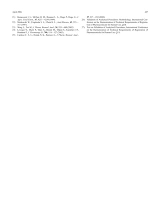 April 2006                                                                                                                                     447

21) Bonaccorsi I. L., McNair H. M., Brunner L. A., Dugo P., Dugo G., J.       27, 217—224 (2002).
    Agric. Food Chem., 47, 4237—4239 (1999).                              26) Validation of Analytical Procedures: Methodology, International Con-
22) Markowski W., Czapinska S. L., Chem K. L., Anal-Warsaw, 42, 353—          ference on the Harmonization of Technical Requirements of Registra-
    357 (1997).                                                               tion of Pharmaceuticals for Human Use, Q2B.
23) Wang L., Tso M., J. Pharm. Biomed. Anal., 30, 593—600 (2002).         27) Text on Validation of Analytical Procedures, International Conference
24) Leveque N., Muret P., Mary S., Bérard M., Makki S., Kantelip J. P.,       on the Harmonization of Technical Requirements of Registration of
    Humbert P., J. Chromatogr. B., 780, 119—127 (2002).                       Pharmaceuticals for Human Use, Q2A.
25) Cardoso C. A. L., Honda N. K., Barison A., J. Pharm. Biomed. Anal.,
 