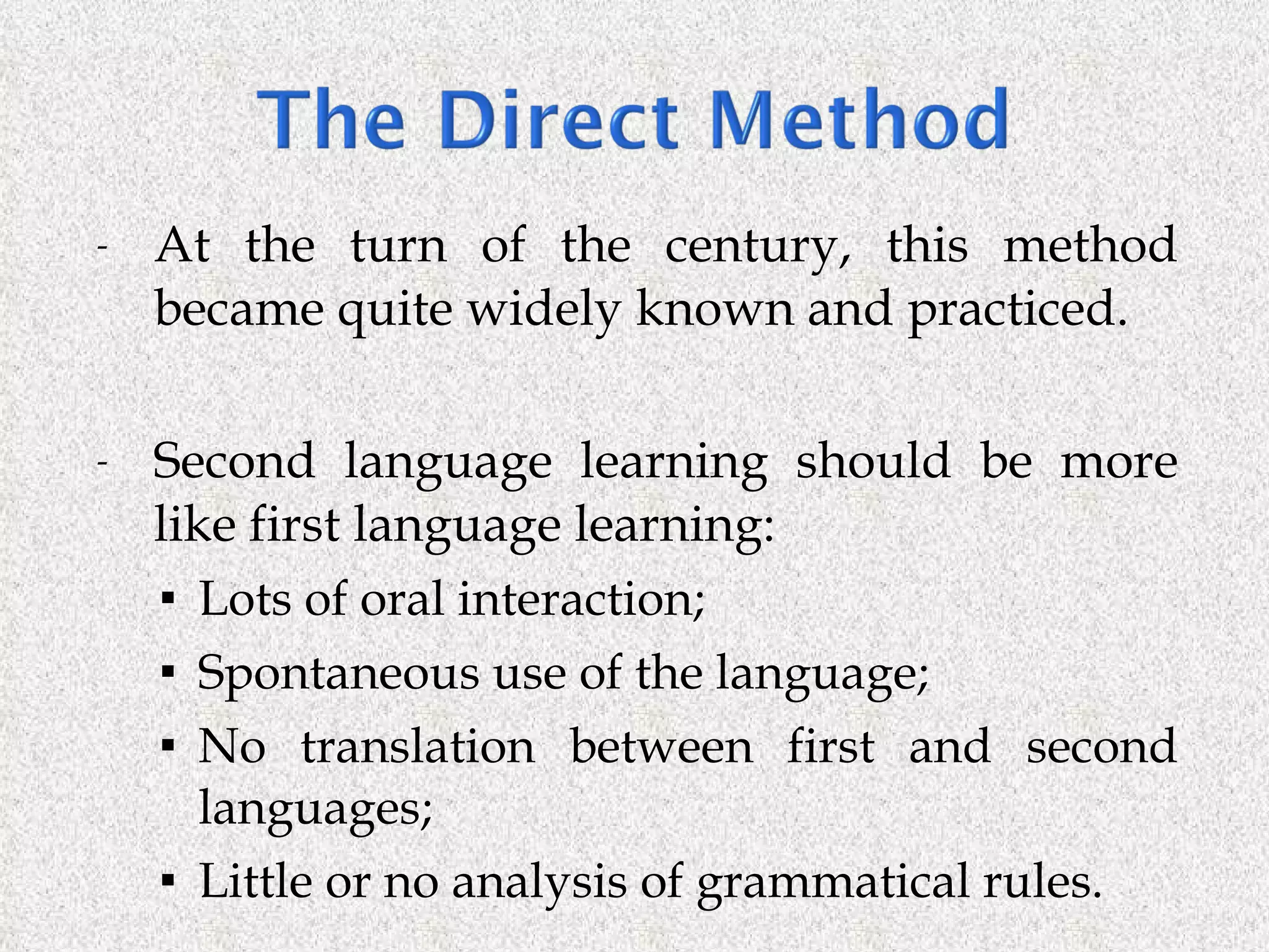 At the turn of the century, this method became quite widely known and practiced. Second language learning should be more like first language learning: Lots of oral interaction; Spontaneous use of the language; No translation between first and second languages; Little or no analysis of grammatical rules. 