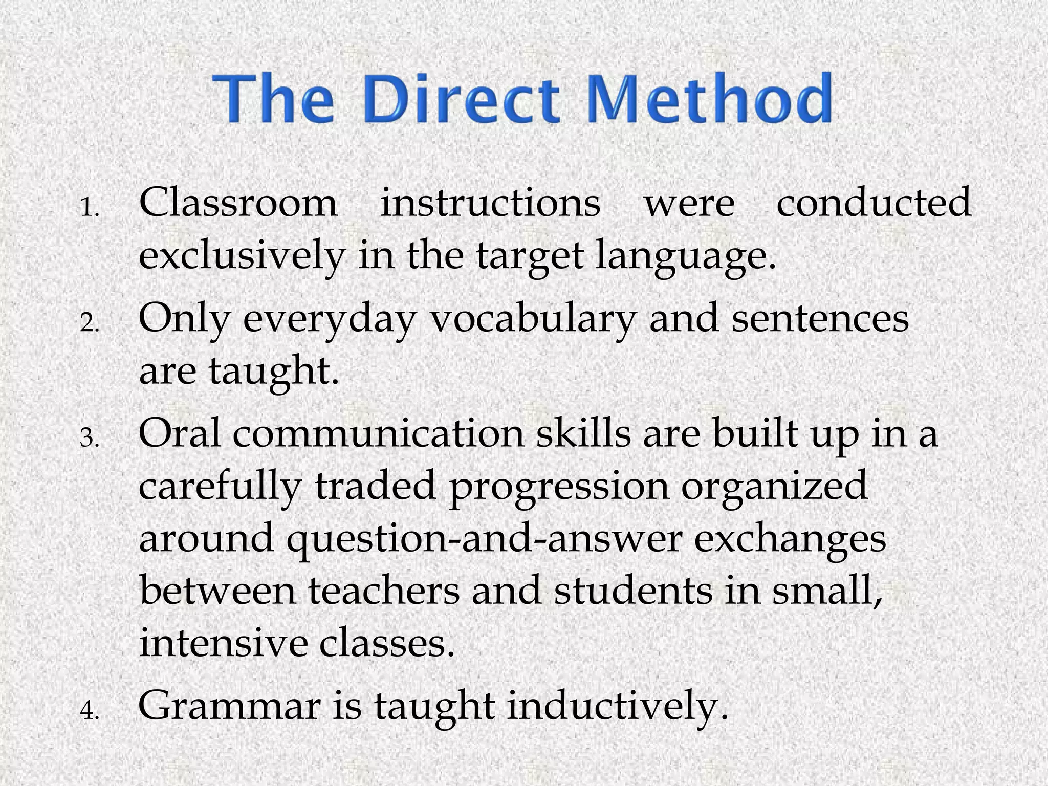 Classroom instructions were conducted exclusively in the target language. Only everyday vocabulary and sentences are taught. Oral communication skills are built up in a  carefully traded progression organized around question-and-answer exchanges between teachers and students in small, intensive classes. Grammar is taught inductively. 