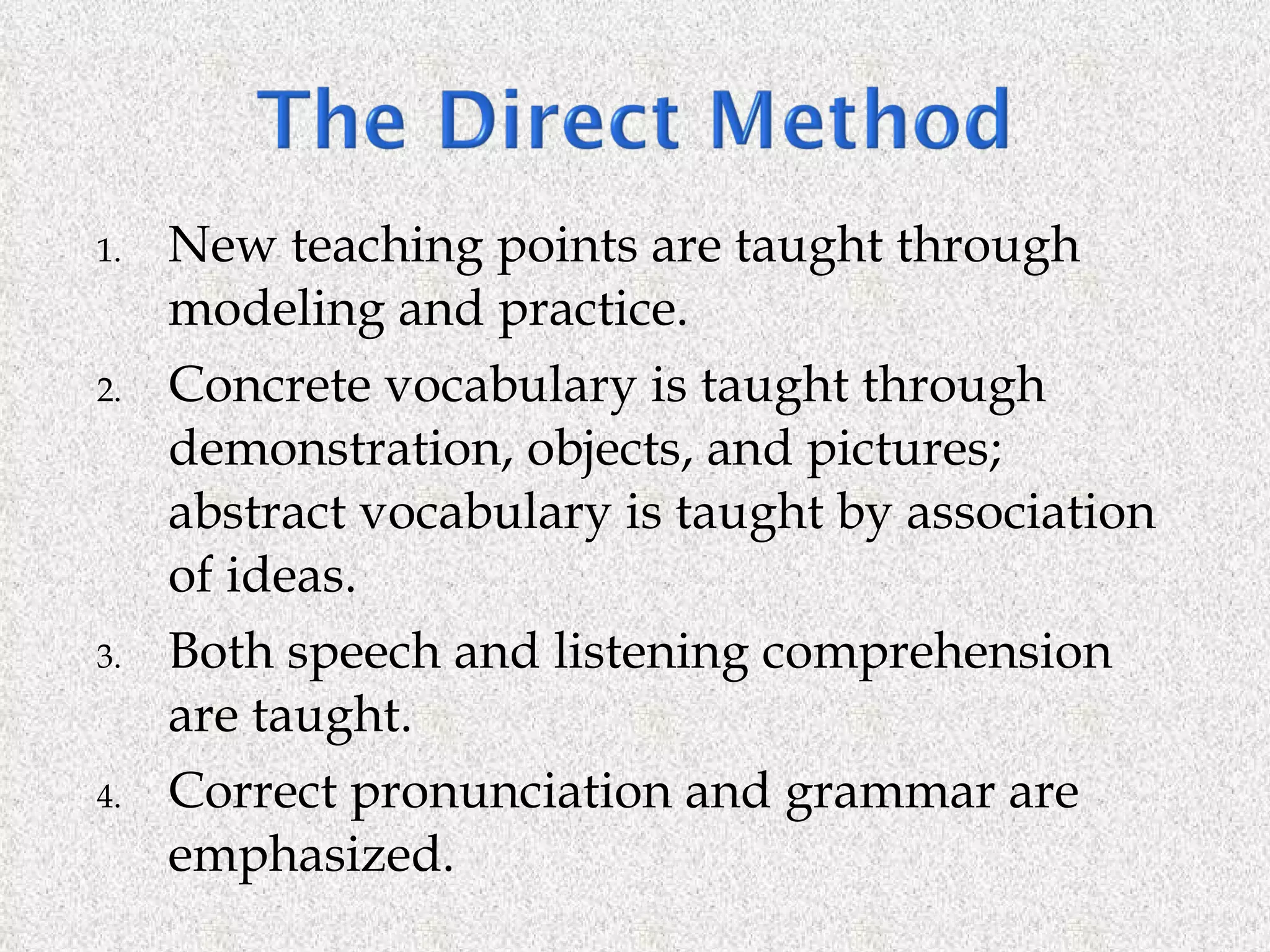 New teaching points are taught through modeling and practice. Concrete vocabulary is taught through demonstration, objects, and pictures; abstract vocabulary is taught by association of ideas. Both speech and listening comprehension are taught. Correct pronunciation and grammar are emphasized. 
