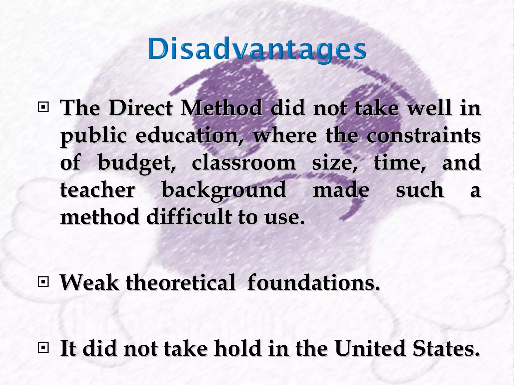 The Direct Method did not take well in public education, where the constraints of budget, classroom size, time, and teacher background made such a method difficult to use. Weak theoretical  foundations. It did not take hold in the United States. 