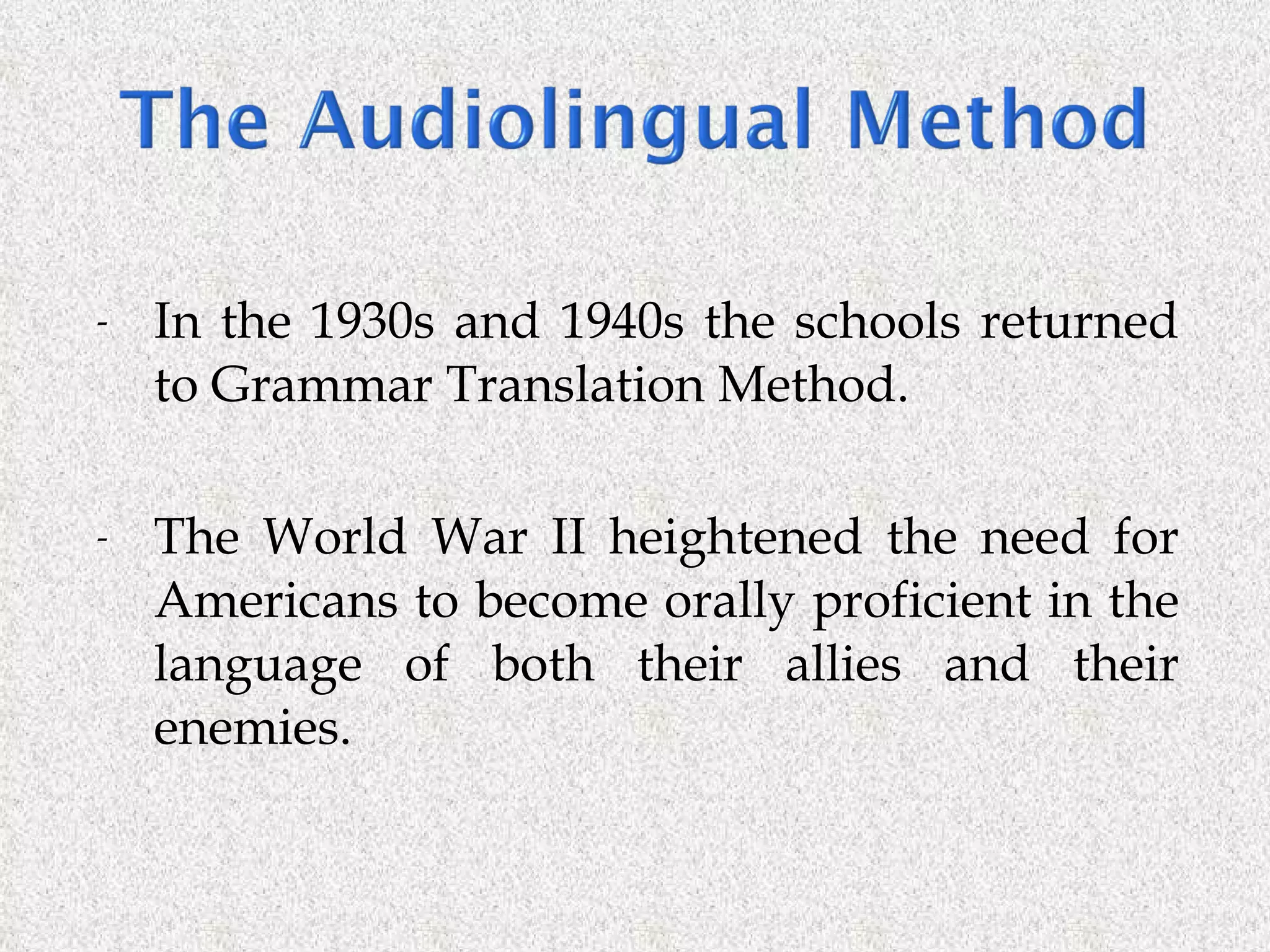 In the 1930s and 1940s the schools returned to Grammar Translation Method. The World War II heightened the need for Americans to become orally proficient in the language of both their allies and their enemies. 