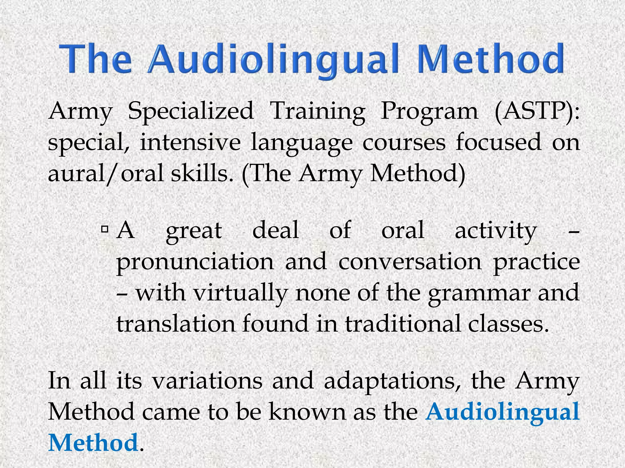 Army Specialized Training Program (ASTP): special, intensive language courses focused on aural/oral skills. (The Army Method) A great deal of oral activity – pronunciation and conversation practice – with virtually none of the grammar and translation found in traditional classes.  In all its variations and adaptations, the Army Method came to be known as the  Audiolingual Method . 