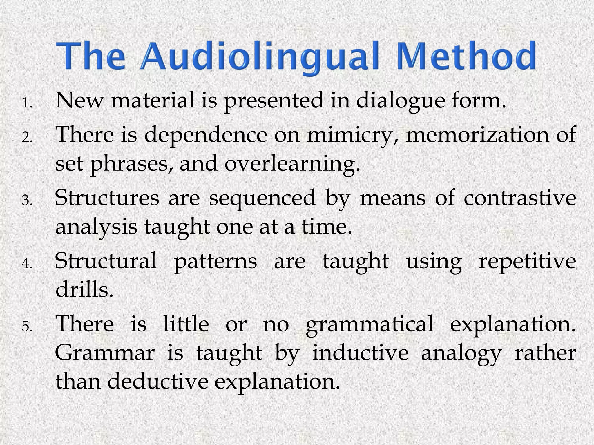 New material is presented in dialogue form. There is dependence on mimicry, memorization of set phrases, and overlearning.  Structures are sequenced by means of contrastive analysis taught one at a time. Structural patterns are taught using repetitive drills. There is little or no grammatical explanation. Grammar is taught by inductive analogy rather than deductive explanation. 