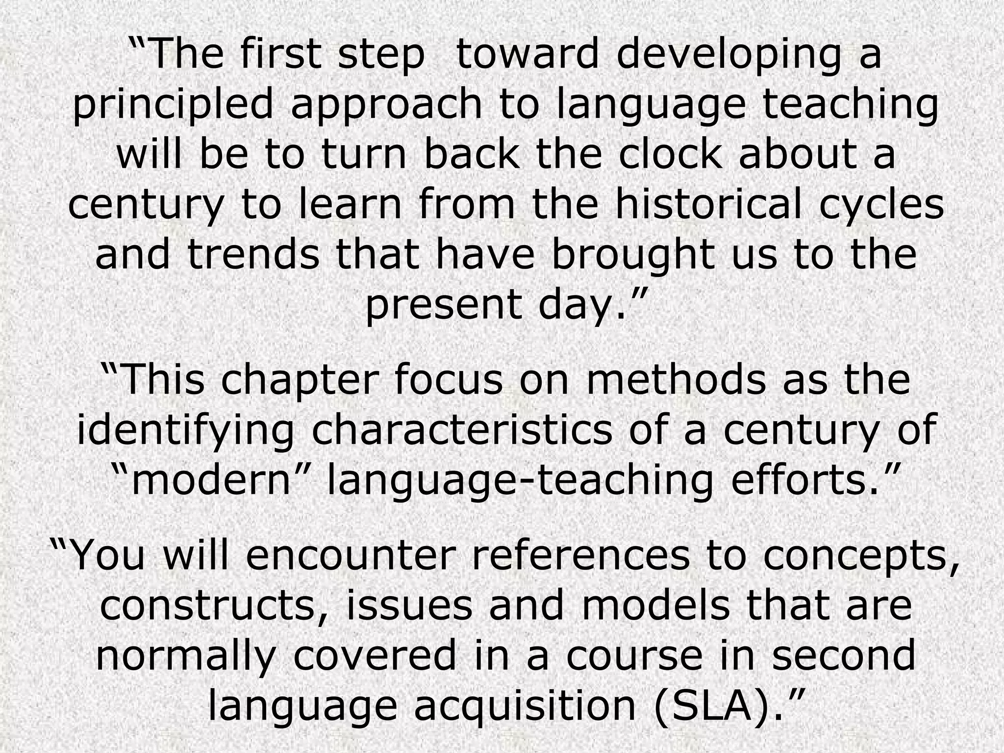 “ The first step  toward developing a principled approach to language teaching will be to turn back the clock about a century to learn from the historical cycles and trends that have brought us to the present day.” “ This chapter focus on methods as the identifying characteristics of a century of “modern” language-teaching efforts.” “ You will encounter references to concepts, constructs, issues and models that are normally covered in a course in second language acquisition (SLA).” 