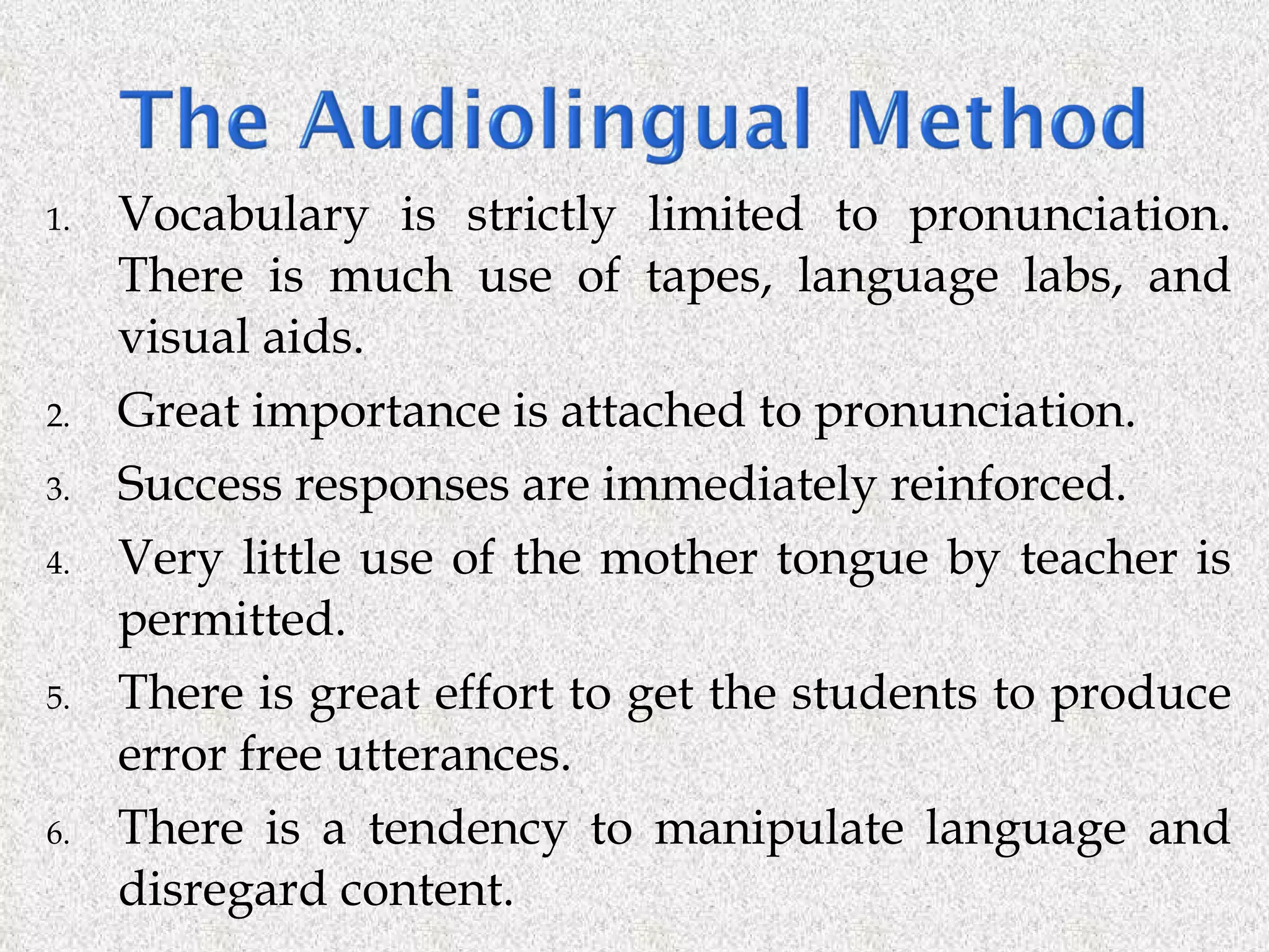 Vocabulary is strictly limited to pronunciation. There is much use of tapes, language labs, and visual aids. Great importance is attached to pronunciation.  Success responses are immediately reinforced.  Very little use of the mother tongue by teacher is permitted. There is great effort to get the students to produce error free utterances.  There is a tendency to manipulate language and disregard content. 