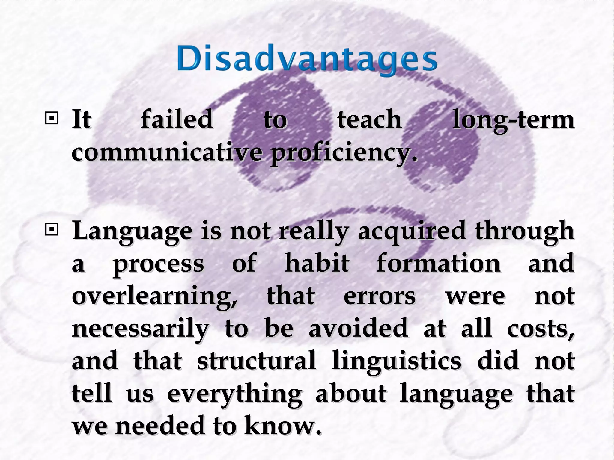 It failed to teach long-term communicative proficiency. Language is  not really acquired through a process of habit formation and overlearning, that errors were not necessarily to be avoided at all costs, and that structural linguistics did not tell us everything about language that we needed to know.  