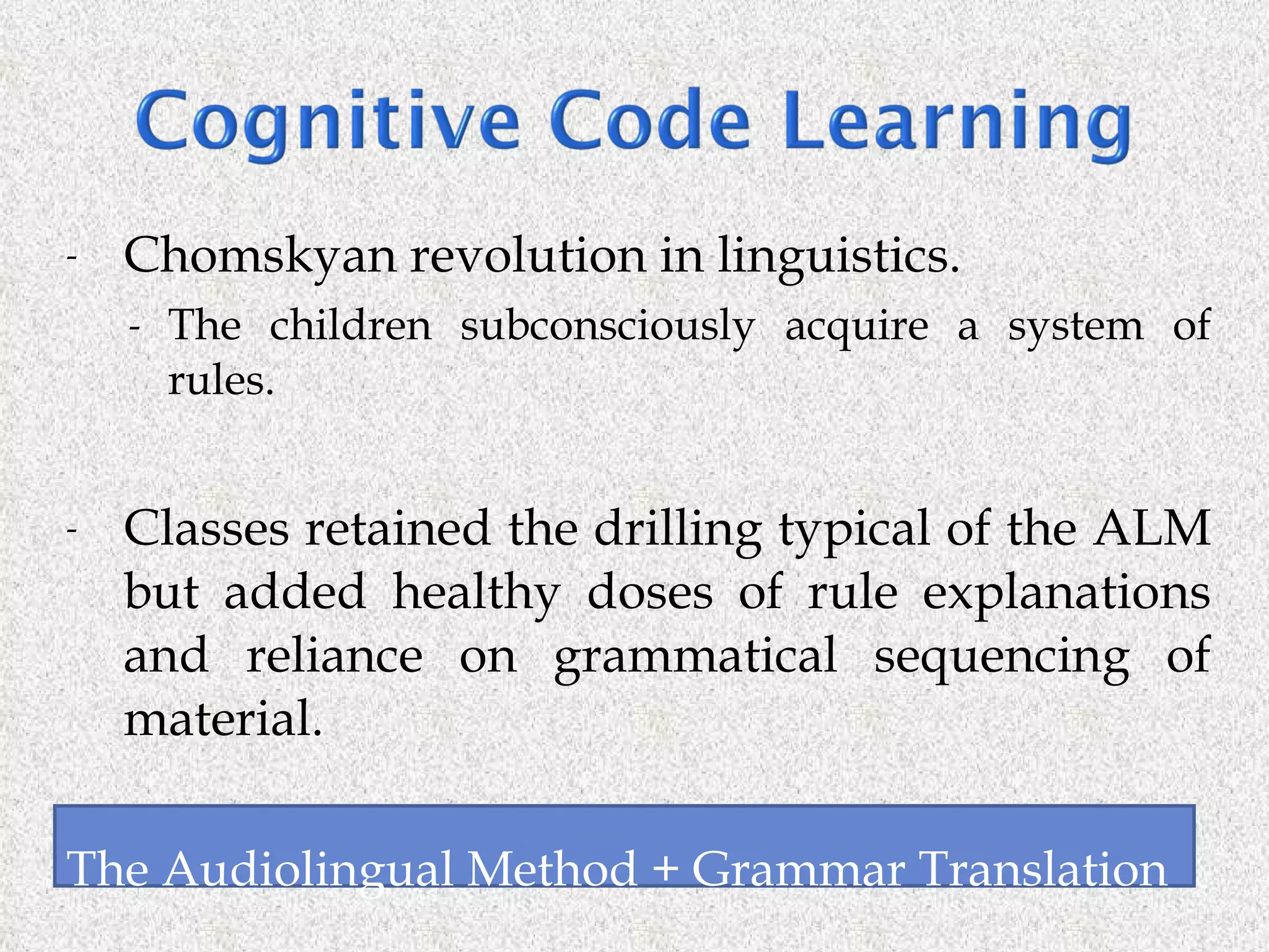 Chomskyan revolution in linguistics. The children subconsciously acquire a system of rules. Classes retained the drilling typical of the ALM but added healthy doses of rule explanations and reliance on grammatical sequencing of material. The Audiolingual Method + Grammar Translation  