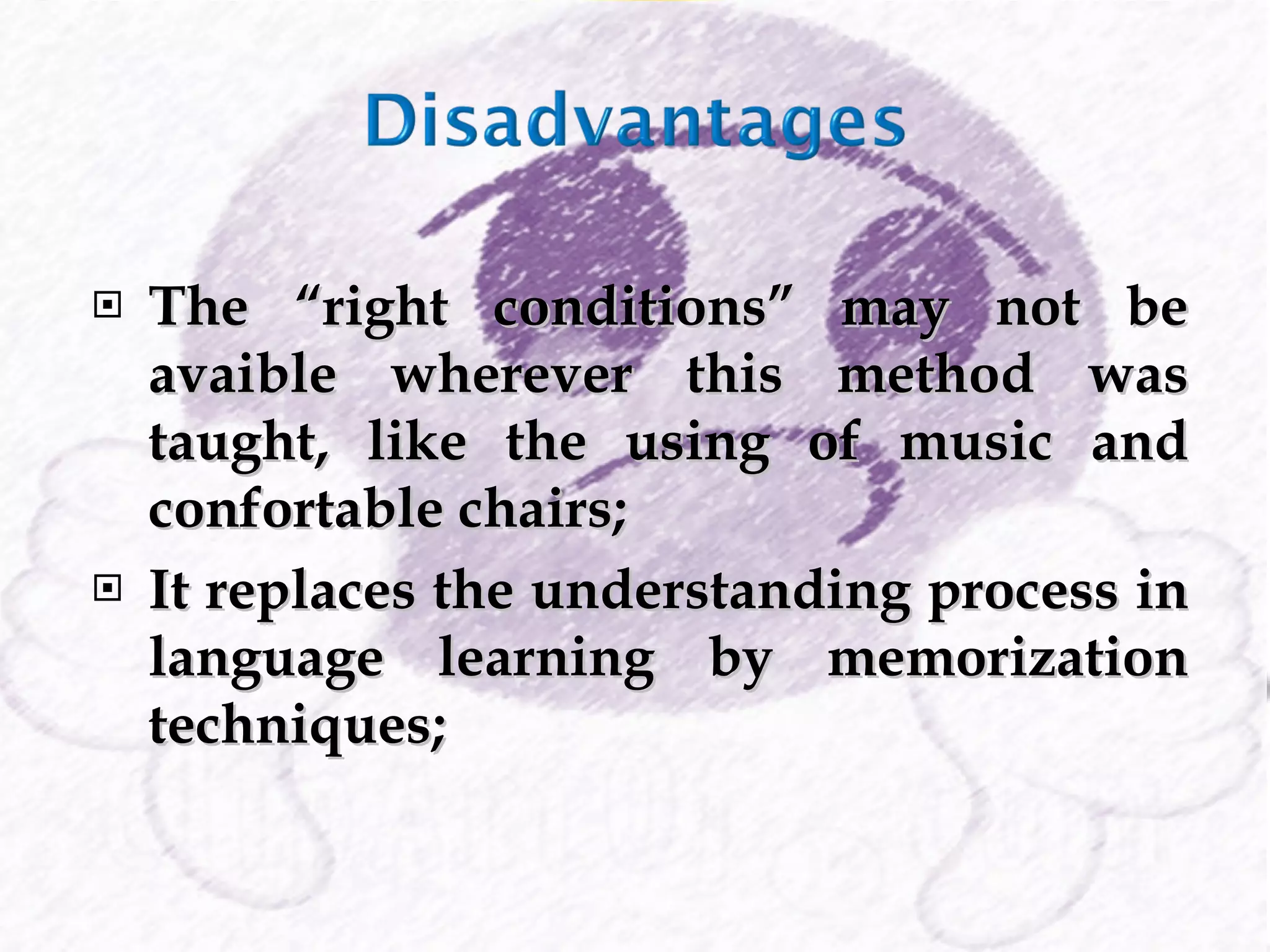The “right conditions” may not be avaible wherever this method was taught, like the using of music and confortable chairs; It replaces the understanding process in language learning by memorization techniques; 