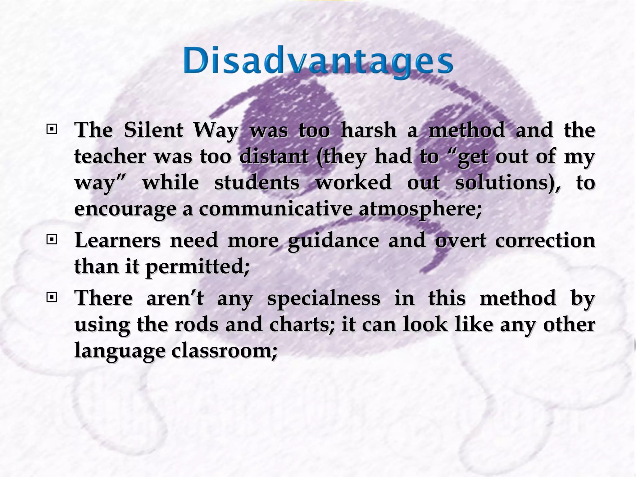 The Silent Way was too harsh a method and the teacher was too distant (they had to “get out of my way” while students worked out solutions), to encourage a communicative atmosphere; Learners need more guidance and overt correction than it permitted; There aren’t any specialness in this method by using the rods and charts; it can look like any other language classroom; 
