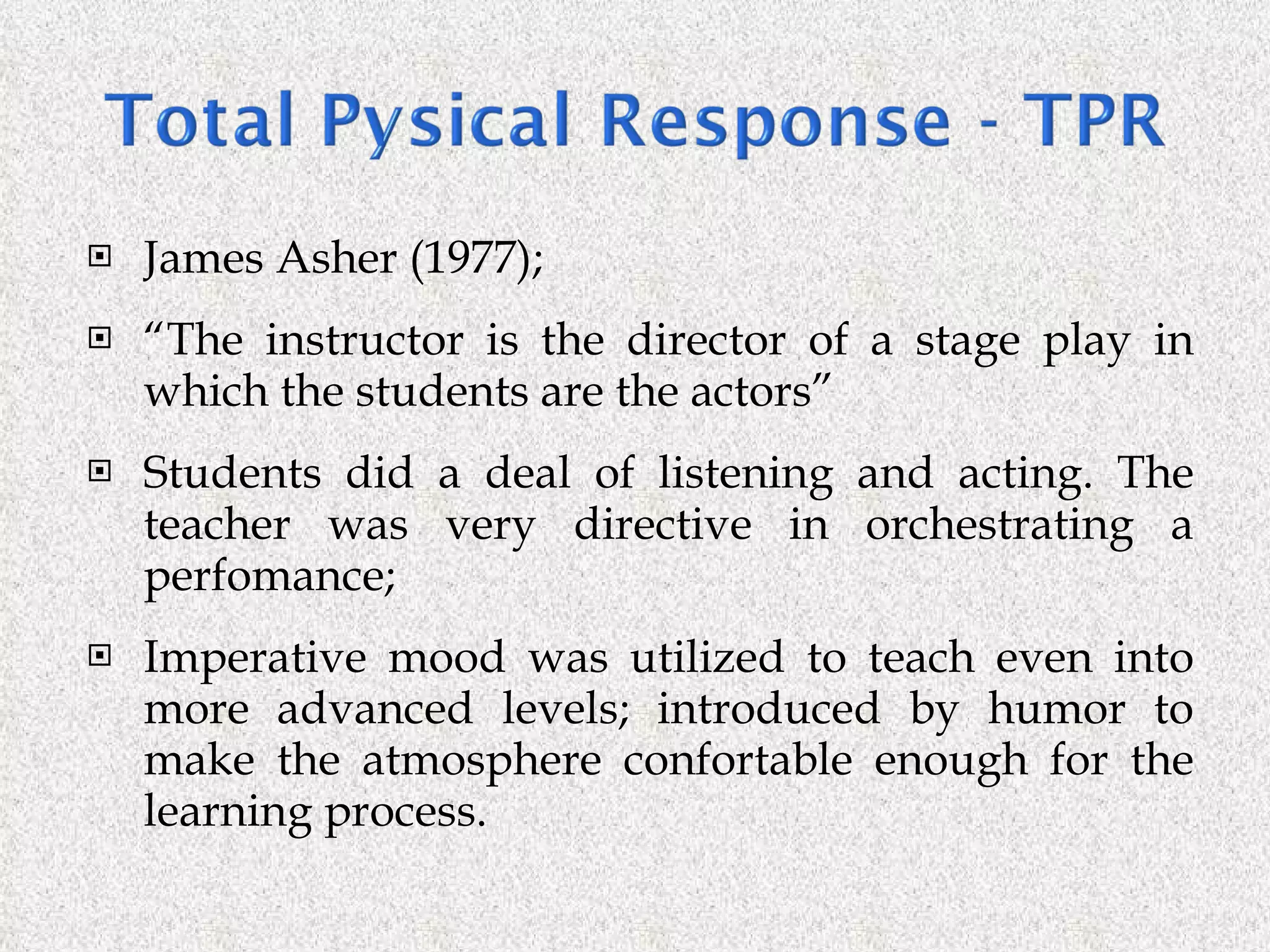 James Asher (1977); “ The instructor is the director of a stage play in which the students are the actors” Students did a deal of listening and acting. The teacher was very directive in orchestrating a perfomance; Imperative mood was utilized to teach even into more advanced levels; introduced by humor to make the atmosphere confortable enough for the learning process. 