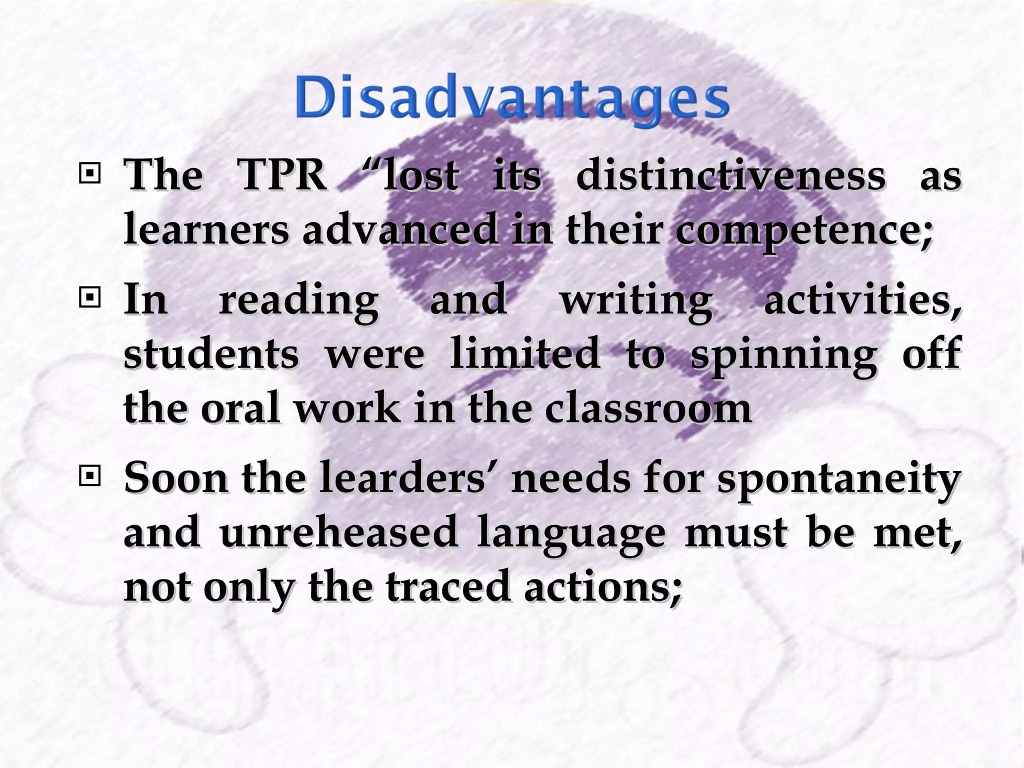 The TPR “lost its distinctiveness as learners advanced in their competence; In reading and writing activities, students were limited to spinning off the oral work in the classroom Soon the learders’ needs for spontaneity and unreheased language must be met, not only the traced actions; 
