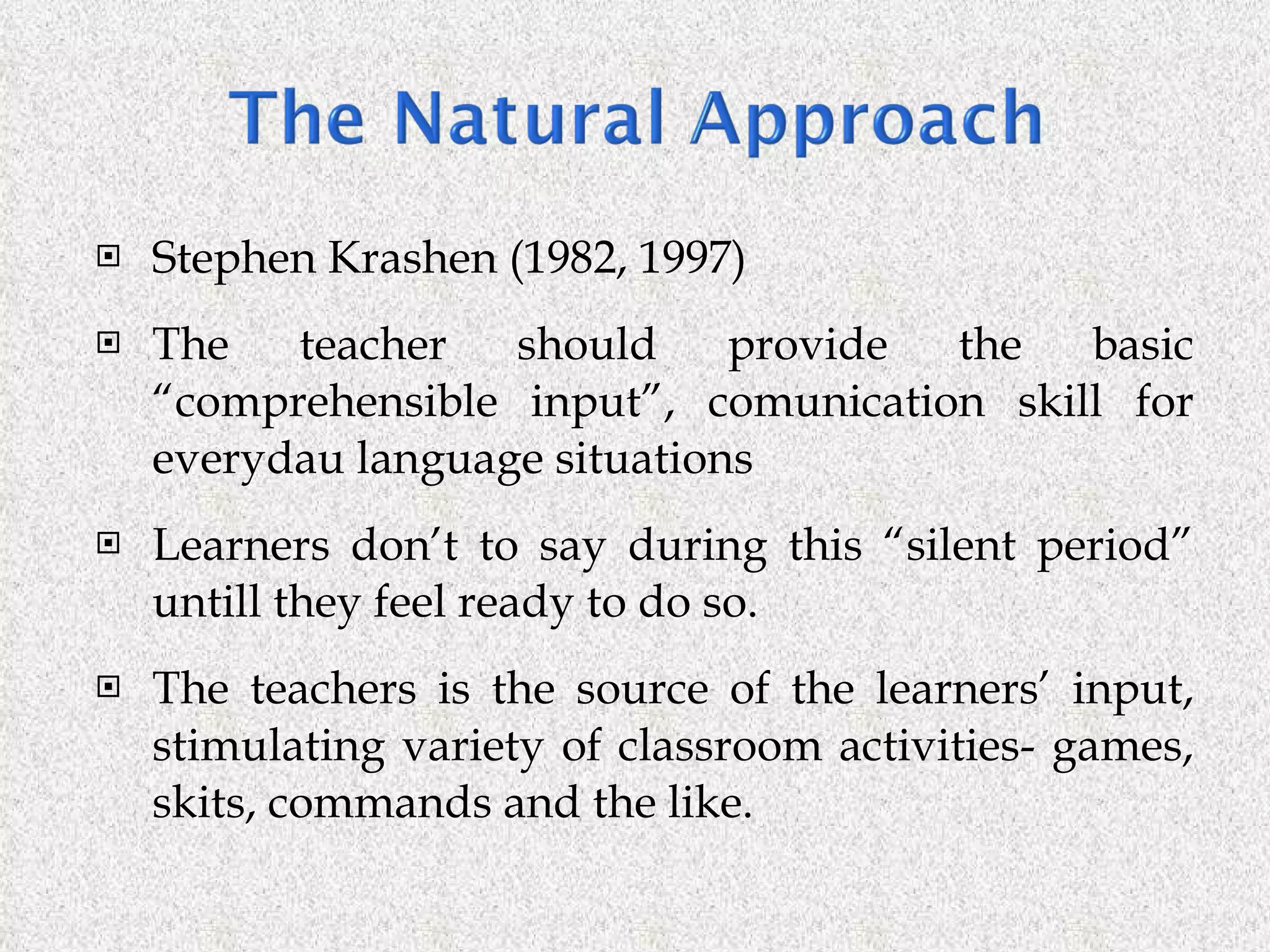 Stephen Krashen (1982, 1997) The teacher should provide the basic “comprehensible input”, comunication skill for everydau language situations Learners don’t to say during this “silent period” untill they feel ready to do so. The teachers is the source of the learners’ input, stimulating variety of classroom activities- games, skits, commands and the like. 
