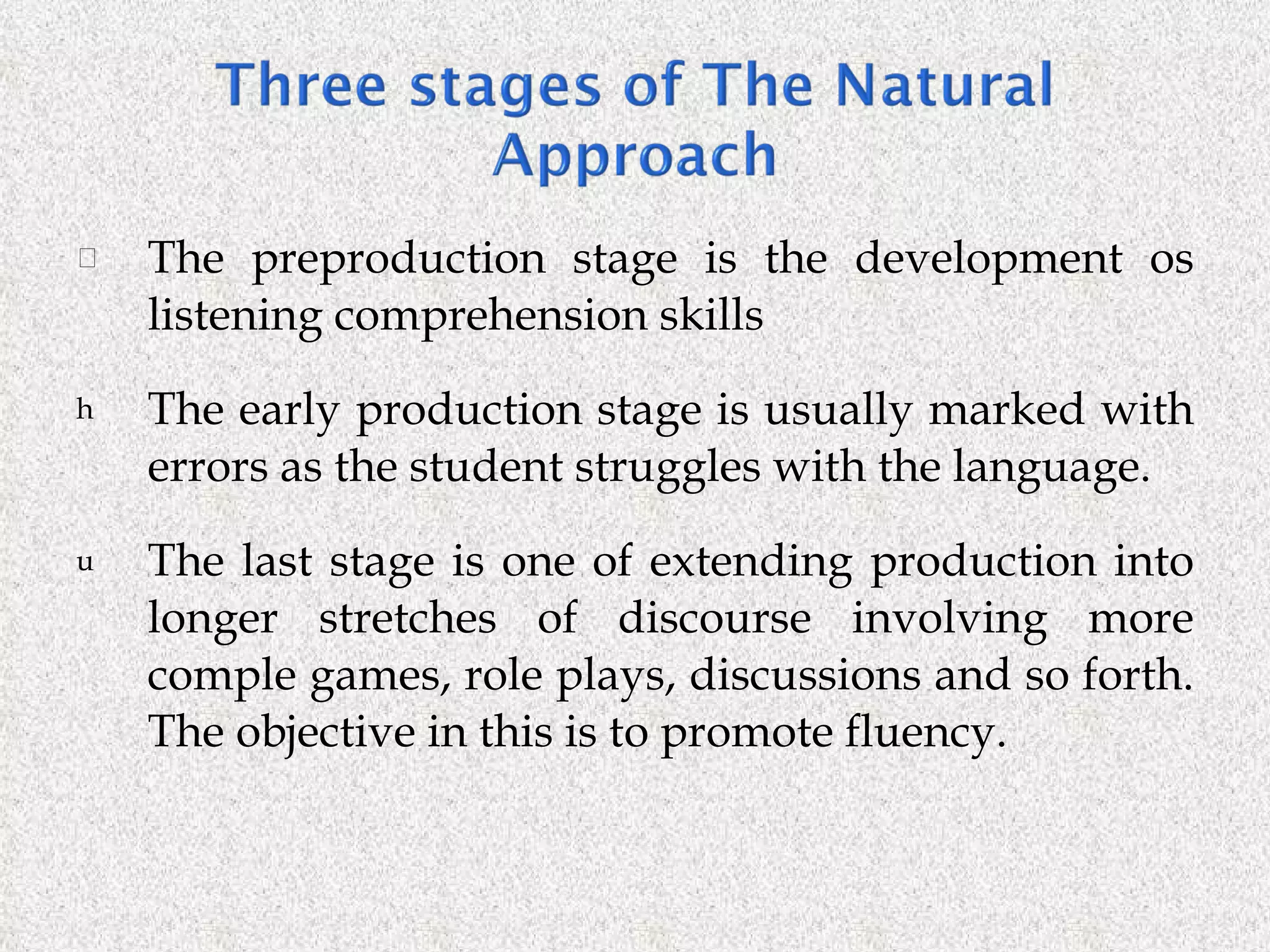 The preproduction stage is the development os listening comprehension skills The early production stage is usually marked with errors as the student struggles with the language. The last stage is one of extending production into longer stretches of discourse involving more comple games, role plays, discussions and so forth. The objective in this is to promote fluency. 