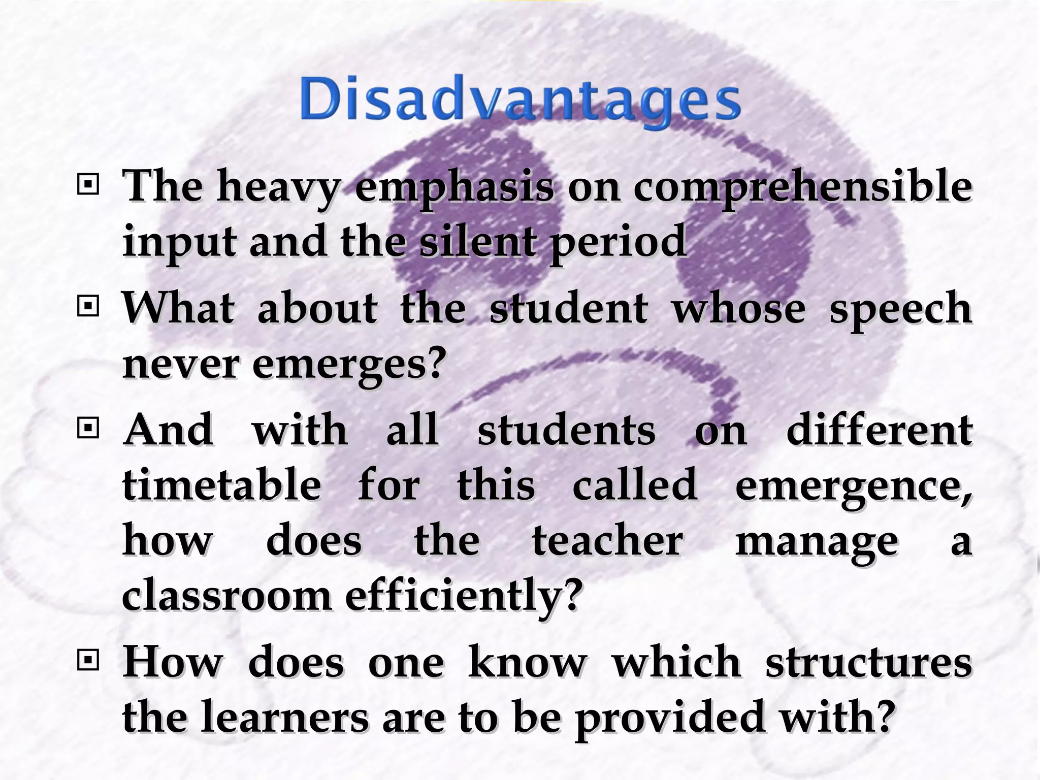 The heavy emphasis on comprehensible input and the silent period What about the student whose speech never emerges? And with all students on different timetable for this called emergence, how does the teacher manage a classroom efficiently? How does one know which structures the learners are to be provided with? 