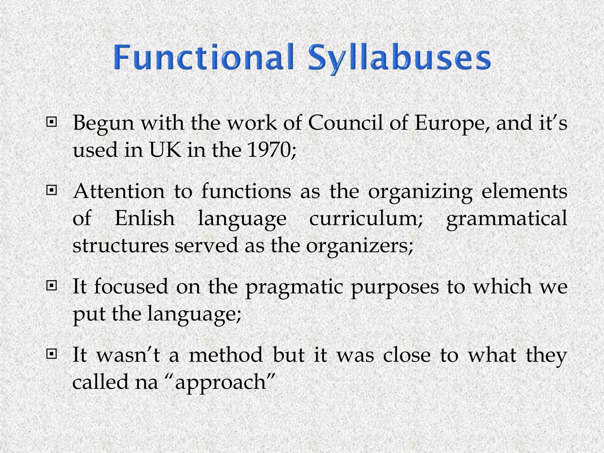 Begun with the work of Council of Europe, and it’s used in UK in the 1970; Attention to functions as the organizing elements of Enlish language curriculum; grammatical structures served as the organizers; It focused on the pragmatic purposes to which we put the language; It wasn’t a method but it was close to what they called na “approach” 