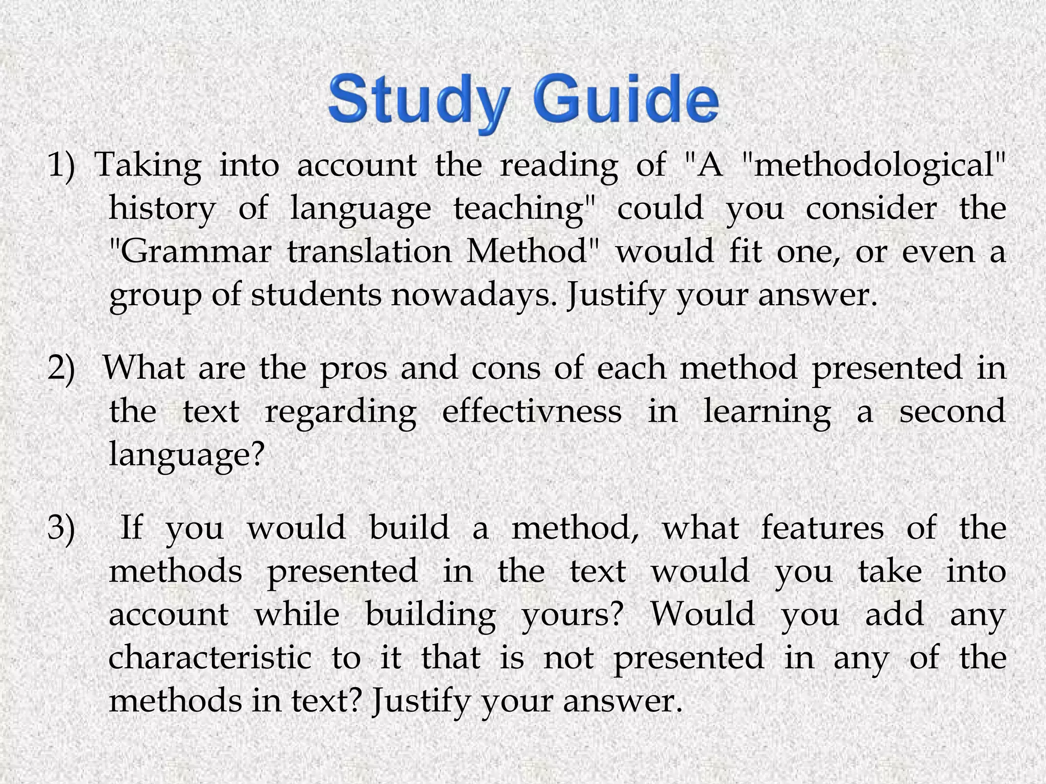 1) Taking into account the reading of &quot;A &quot;methodological&quot; history of language teaching&quot; could you consider the &quot;Grammar translation Method&quot; would fit one, or even a group of students nowadays. Justify your answer. 2)  What are the pros and cons of each method presented in the text regarding effectivness in learning a second language? 3)  If you would build a method, what features of the methods presented in the text would you take into account while building yours? Would you add any characteristic to it that is not presented in any of the methods in text? Justify your answer. 
