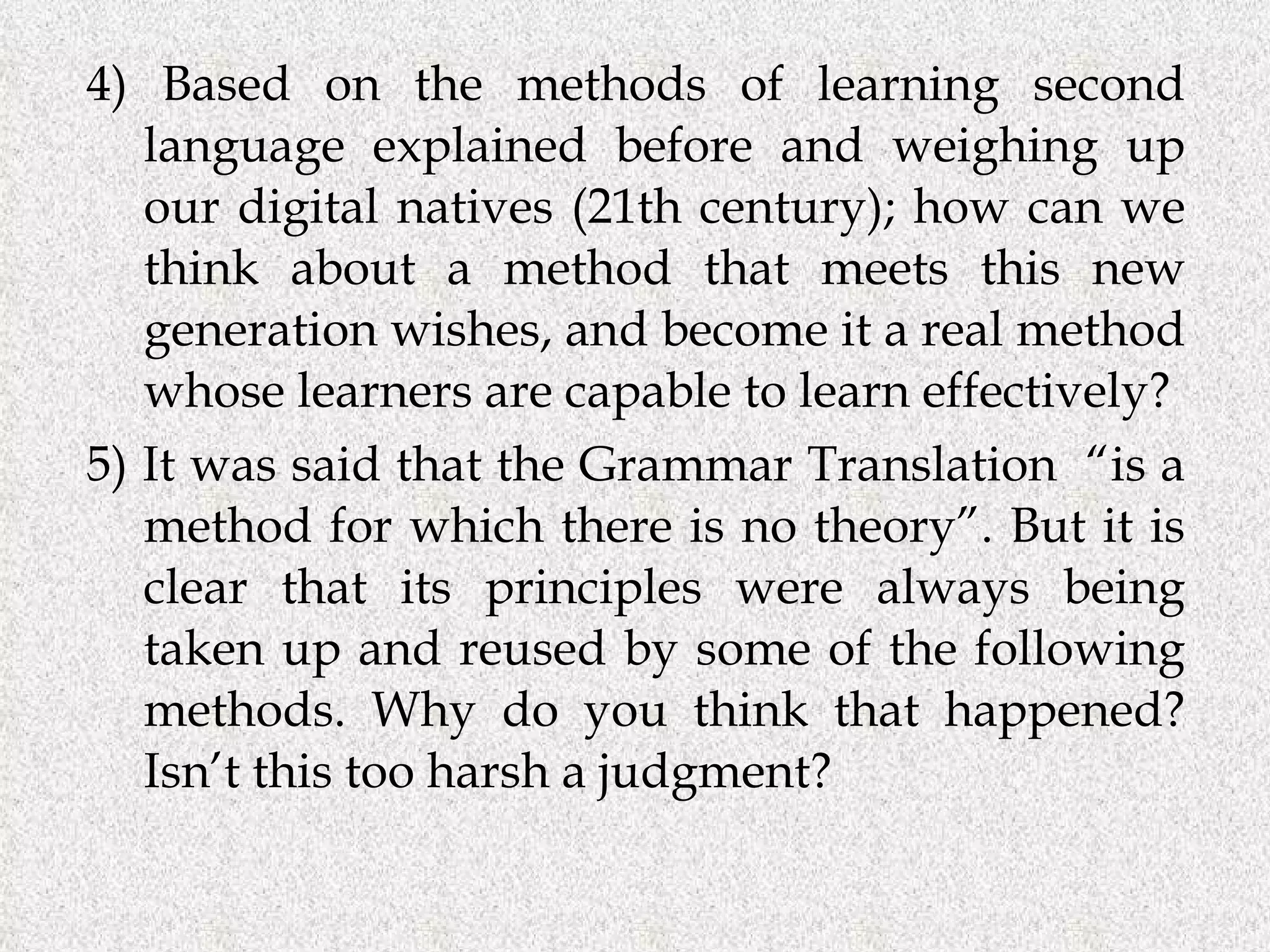 4) Based on the methods of learning second language explained before and weighing up our digital natives (21th century); how can we think about a method that meets this new generation wishes, and become it a real method whose learners are capable to learn effectively? 5) It was said that the Grammar Translation  “is a method for which there is no theory”. But it is clear that its principles were always being taken up and reused by some of the following methods. Why do you think that happened? Isn’t this too harsh a judgment?  