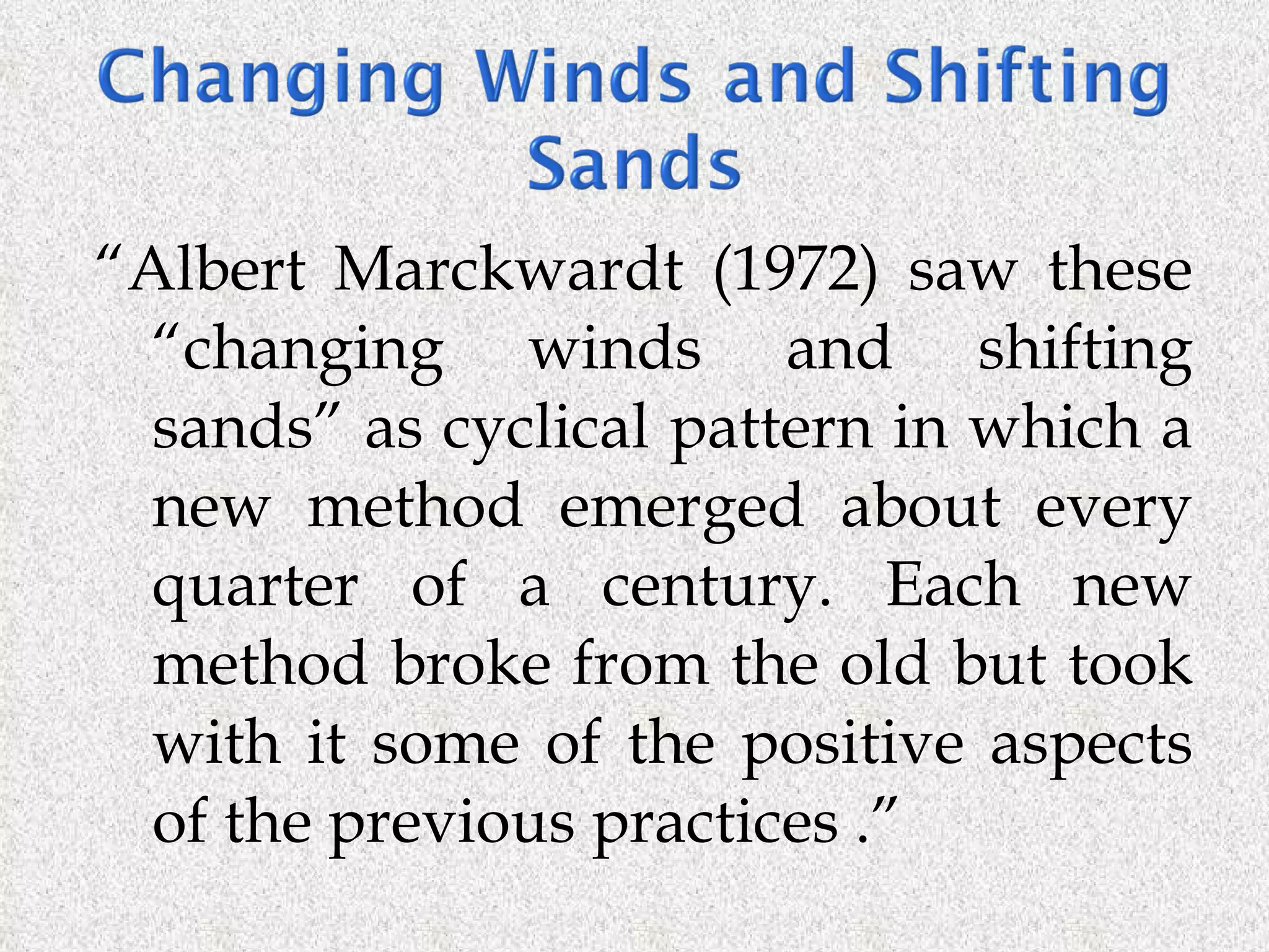 “ Albert Marckwardt (1972) saw these “changing winds and shifting sands” as cyclical pattern in which a new method emerged about every quarter of a century. Each new method broke from the old but took with it some of the positive aspects of the previous practices .” 