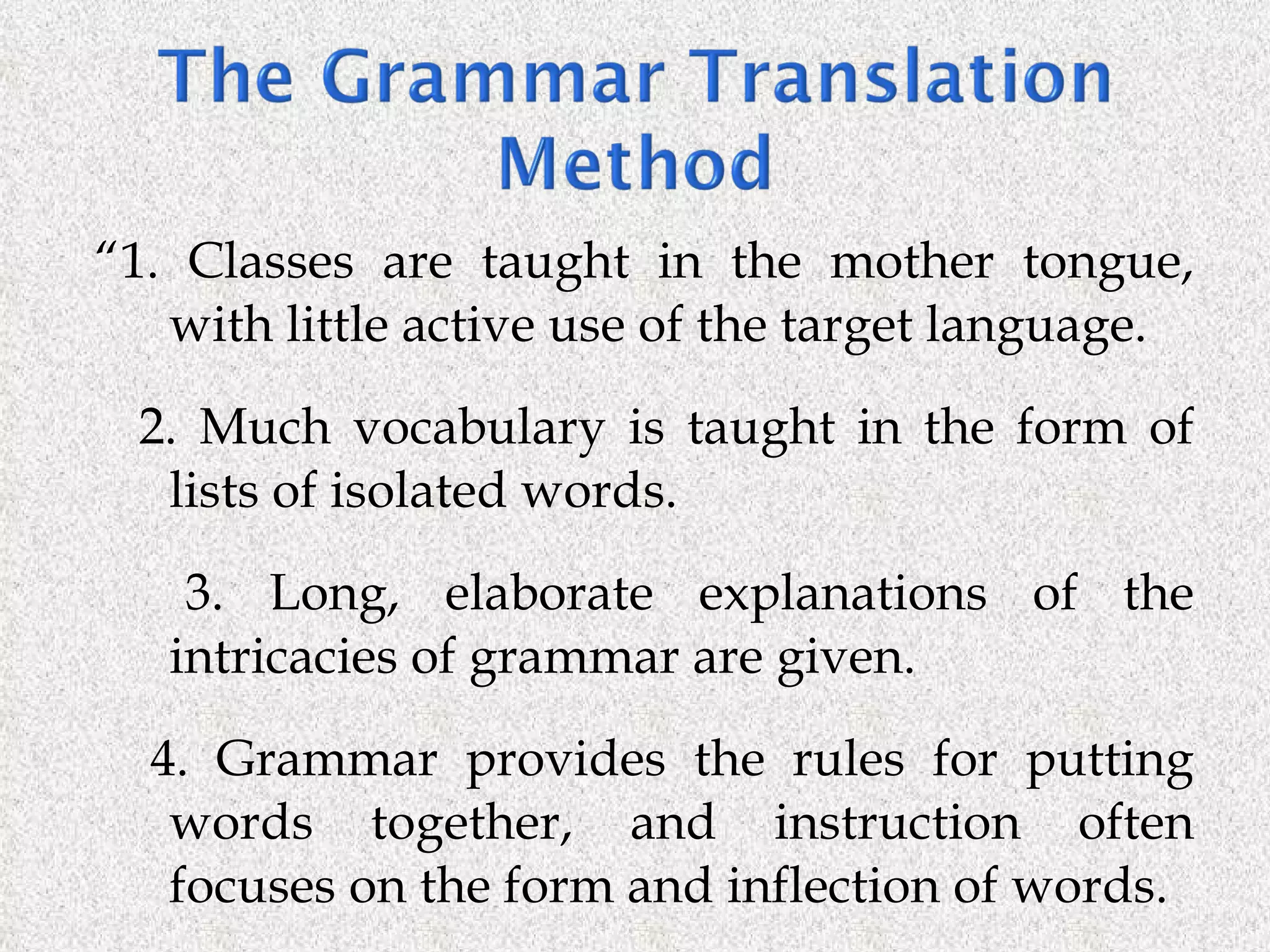 “ 1. Classes are taught in the mother tongue, with little active use of the target language. 2. Much vocabulary is taught in the form of lists of isolated words. 3. Long, elaborate explanations of the intricacies of grammar are given. 4. Grammar provides the rules for putting words together, and instruction often focuses on the form and inflection of words. 