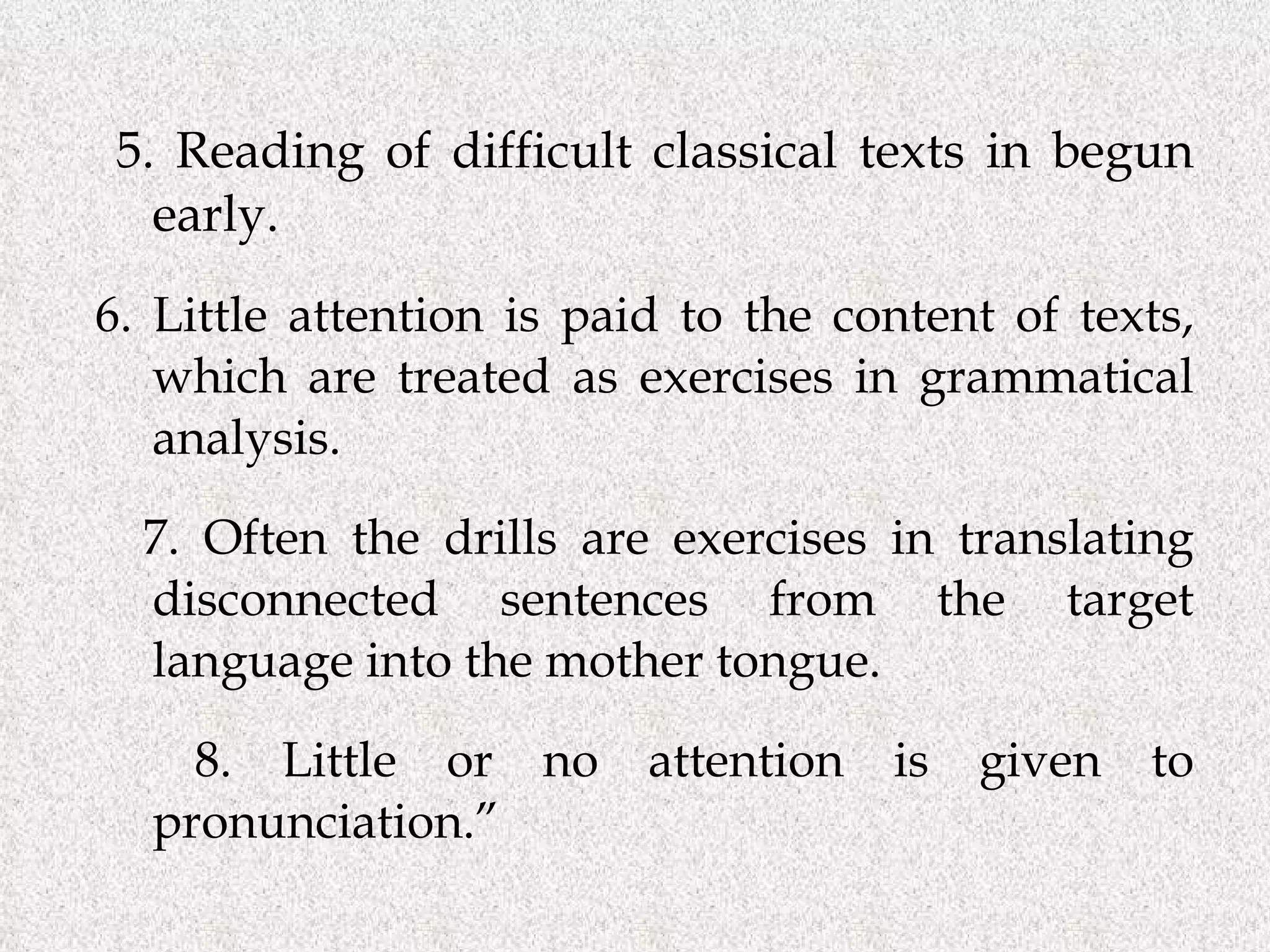 5. Reading of difficult classical texts in begun early.   6. Little attention is paid to the content of texts, which are treated as exercises in grammatical analysis. 7. Often the drills are exercises in translating disconnected sentences from the target language into the mother tongue. 8. Little or no attention is given to pronunciation.” 