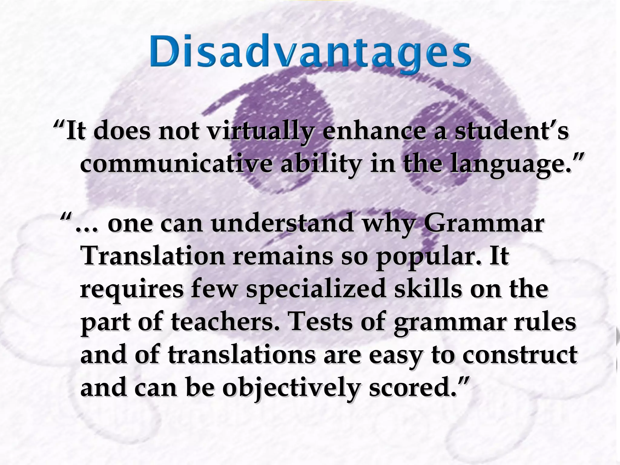 “ It does not virtually enhance a student’s communicative ability in the language.” “…  one can understand why Grammar Translation remains so popular. It requires few specialized skills on the part of teachers. Tests of grammar rules and of translations are easy to construct and can be objectively scored.” 