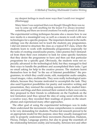 A Method of Teaching Multimodal Creative Writing
my deepest feelings in much more ways than I could ever imagine!
(Martiseqqq)
Many times I was surprised that even though I thought there was no
way to come up with anything for the lesson I’ve always invented
something and there are several creations I’m really proud of. (Sona)
The experimental writing techniques became also a means how to use
new media in a meaningful way as well as a means to work with new
technologies for a speciic purpose. The important element in the meth-
odology was the decision not to teach the students any programmes.
I did not intend to structure the class as a typical ICT class, where the
students learn to work with multimedia programmes (especially for
the tasks of creating sound/audio poems, video poems) but I demand-
ed from them their own initiative to look for some speciic functions
that they desire the programme to have and then use that particular
programme for a speciic goal. Obviously, the students were not es-
pecially advanced in the technological ield, but they managed to ind
their ways to handle the problems and accomplished their tasks. I got
no email asking for help in the creative process. The students learnt
themselves how to ind “in the sea of Internet possibilities” the pro-
grammes, in which they could create, edit, manipulate audio samples,
visual images, video, multimedia. They were really technological auto-
didacts, because they became motivated to accomplish the task. They
also used hypertext possibilities for poetry and narrative writing and
presentation, they remixed the existing narratives, they studied Inter-
net news and blogs and then remixed their content in their own works,
they proposed to their friends to collaborate on the Facebook on the
text formation (and thus spread the idea of using social networks in
a creative way), they recorded their readings of poems on the smart-
phones and experienced many other approaches.
The other goal of using the experimental techniques was to make
them understand the movements whose comprehension is considered
to be very demanding for students. Practice-led research proved to be
an appropriate model for this purpose, since they usually managed not
only to properly understand these movements (Surrealism, Dadaism,
Fluxus, Oulipo, Language poetry), but also to grasp the essentials of
the relationship between orality and textuality, between text and other
 