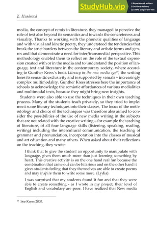 Z. Husárová
media, the concept of remix in literature, they managed to perceive the
role of text also beyond its semantics and towards the concreteness and
visuality. Thanks to working with the phonetic qualities of language
and with visual and kinetic poetry, they understood the tendencies that
break the strict borders between the literary and artistic forms and gen-
res and that demonstrate a need for inter/transmedial perspective. This
methodology enabled them to relect on the role of the textual expres-
sion created with or in the media and to understand the position of lan-
guage, text and literature in the contemporary society, where accord-
ing to Gunther Kress´s book Literacy in the new media age19
, the writing
loses its semantic exclusivity and is supported by visuals – increasingly
complex multimodality. Gunther Kress stresses here the importance of
schools to acknowledge the semiotic afordances of various medialities
and multimodal texts, because they might bring new insights.
Students were also able to use the techniques in their own teaching
process. Many of the students teach privately, so they tried to imple-
ment some literary techniques into their classes. The focus of the meth-
odology and choice of the techniques was therefore also aimed to con-
sider the possibilities of the use of new media writing in the subjects
that are not related with the creative writing – for example the teaching
of literature, of all four language skills (listening, speaking, reading,
writing) including the intercultural communication, the teaching of
grammar and pronunciation, incorporation into the classes of musical
and art education and many others. When asked about their relections
on the teaching, they wrote:
I think that to give the student an opportunity to manipulate with
language, gives them much more than just learning something by
heart. This creative activity is on the one hand real fun because the
combination that came out can be hilarious and on the other hand it
gives students feeling that they themselves are able to create poems
and may inspire them to write some more. (Lydia)
I was surprised that my students found it fun and that they were
able to create something - as I wrote in my project, their level of
English and vocabulary are poor. I have realized that New media
19
See Kress 2003.
 