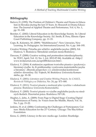 A Method of Teaching Multimodal Creative Writing
Bibliography
Bačová, D. (1999): The Position of Children’s Theatre and Drama in Educa-
tion in Slovakia during the last 15 Years. In: Research in Drama Educa-
tion: The Journal of Applied Theatre and Performance, Vol. 4, No. 1,
pp. 91–100.
Bereiter, C. (2002): Liberal Education in the Knowledge Society. In: Liberal
Education in the Knowledge Society. Ed. Smith, B. Peru, Illinois: Open
Court Publishing Company, pp. 11–33.
Cope, B., Kalanzis, M. (2009): “Multiliteracies”: New Literacies, New
Learning. In: Pedagogies: An International Journal, No. 4, pp. 164–195.
Creative Writing: Príručka pre učiteľov anglického jazyka: (2003). Ed.
Eliašová, V. Bratislava: Metodické centrum mesta Bratislavy.
Dawson, P. (2008): Creative writing and postmodern interdisciplinarity.
In: TEXT, April, Vol. 12, No. 1, [cit. 2012-07-06]. Available at: <htp://
www.textjournal.com.au/april08/dawson.htm>.
Eliašová, V. (2006): K niektorým aspektom tvorivého písania v jazykovej a
literárnej výučbe. In: K problematike vyučovania materinského jazyka
a literatúry : Zborník príspevkov z 2. celoslovenskej konferencie
učiteľov slovenčiny. Ed. Vojtech, M. Bratislava: Univerzita Komen-
ského, pp. 10–30.
Eliašová, V. (2001): Literature and Creative Writing Projects. In: CAUCE,
Revista de Filología y su Didáctica, No. 24, pp. 473–480.
Eliašová, V. (2011): Tvorivé písanie a možnosti jeho využitia v edukačnom
procese. Bratislava: Univerzita Komenského.
Eliašová, V. (2005): Tvorivé písanie vo výučbe anglického jazyka na stred-
ných školách. Dizertačná práca. Bratislava: FiF UK.
Hughes, J., John, A. (2009): From Page to Digital Stage: Creating Digital
Performances of Poetry. In: Voices from the Middle, March, Vol. 16,
No. 3, pp. 15–22.
Jenkins, H. et al. (2006): Confronting the Challenges of Participatory Cul-
ture: Media Education for the 21st
Century. Chicago: The MacArthur
Foundation.
Kress, G. (2003): Literacy in the new media age. London: Routledge.
 