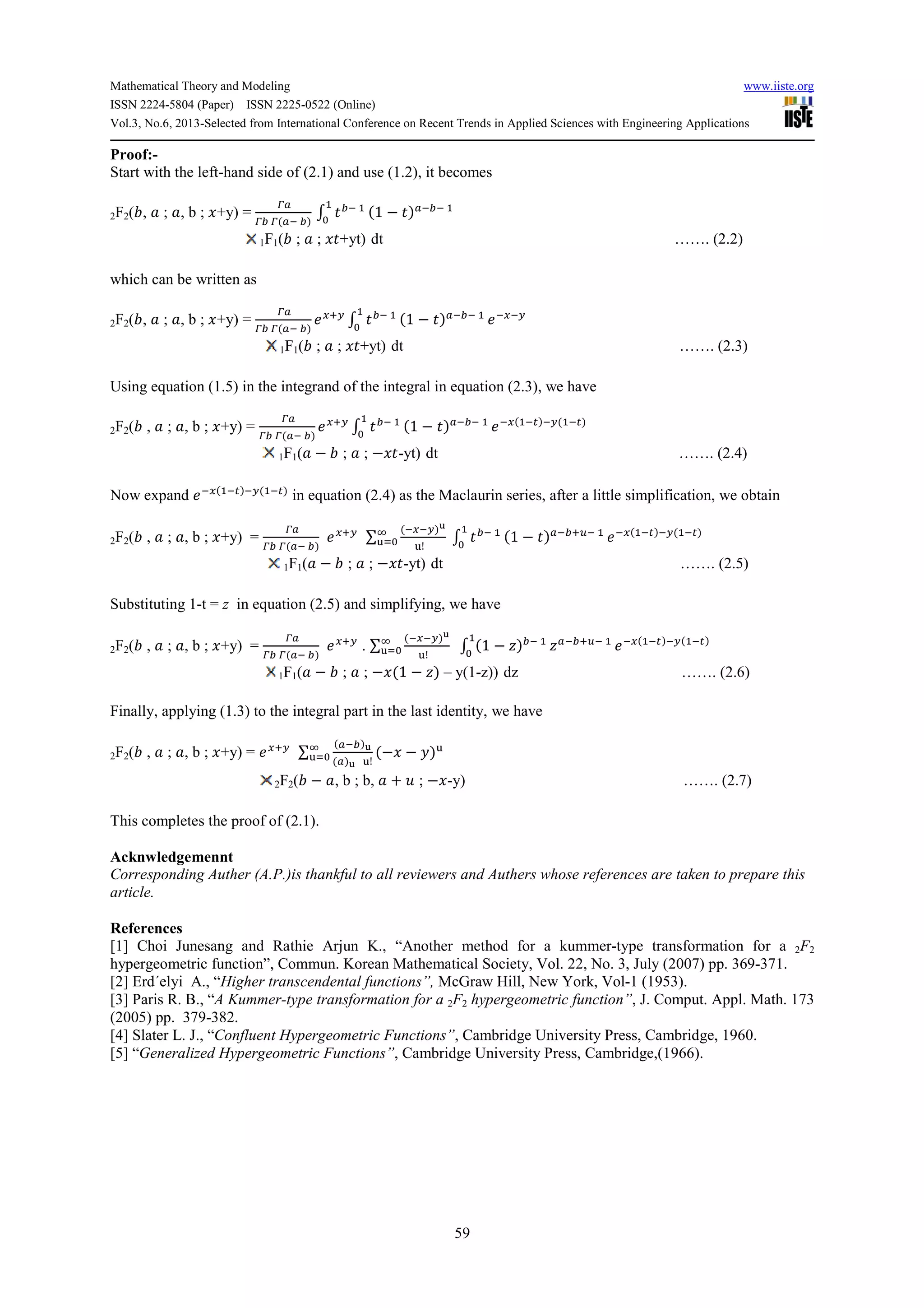 Mathematical Theory and Modeling www.iiste.org
ISSN 2224-5804 (Paper) ISSN 2225-0522 (Online)
Vol.3, No.6, 2013-Selected from International Conference on Recent Trends in Applied Sciences with Engineering Applications
59
Proof:-
Start with the left-hand side of (2.1) and use (1.2), it becomes
2F2(,, ; , b ; +y) =
-.
-1 - .! 1#
2 31! 44
*
1 − 3#.!1! 4
1F1(, ; ; 3+yt) dt ……. (2.2)
which can be written as
2F2(,, ; , b ; +y) =
-.
-1 - .! 1#
/:
2 31! 44
*
1 − 3#.!1! 4 ! !:
1F1(, ; ; 3+yt) dt ……. (2.3)
Using equation (1.5) in the integrand of the integral in equation (2.3), we have
2F2(, , ; , b ; +y) =
-.
-1 - .! 1#
/:
2 31! 44
*
1 − 3#.!1! 4 ! 4!@#!: 4!@#
1F1( − , ; ; − 3-yt) dt ……. (2.4)
Now expand ! 4!@#!: 4!@#
in equation (2.4) as the Maclaurin series, after a little simplification, we obtain
2F2(, , ; , b ; +y) =
-.
-1 - .! 1#
/: ∑
! !:#;
<!
(
<)* 2 31! 44
*
1 − 3#.!1/A! 4 ! 4!@#!: 4!@#
1F1( − , ; ; − 3-yt) dt ……. (2.5)
Substituting 1-t = z in equation (2.5) and simplifying, we have
2F2(, , ; , b ; +y) =
-.
-1 - .! 1#
/:
. ∑
! !:#;
<!
(
<)* 2 1 − B#1! 44
*
B.!1/A! 4 ! 4!@#!: 4!@#
1F1( − , ; ; − 1 − B# – y(1-z)) dz ……. (2.6)
Finally, applying (1.3) to the integral part in the last identity, we have
2F2(, , ; , b ; +y) = /: ∑
.!1#;
.#; <!
(
<)* − − =#<
2F2(, − , b ; b, + ? ; − -y) ……. (2.7)
This completes the proof of (2.1).
Acknwledgemennt
Corresponding Auther (A.P.)is thankful to all reviewers and Authers whose references are taken to prepare this
article.
References
[1] Choi Junesang and Rathie Arjun K., “Another method for a kummer-type transformation for a 2F2
hypergeometric function”, Commun. Korean Mathematical Society, Vol. 22, No. 3, July (2007) pp. 369-371.
[2] Erd´elyi A., “Higher transcendental functions”, McGraw Hill, New York, Vol-1 (1953).
[3] Paris R. B., “A Kummer-type transformation for a 2F2 hypergeometric function”, J. Comput. Appl. Math. 173
(2005) pp. 379-382.
[4] Slater L. J., “Confluent Hypergeometric Functions”, Cambridge University Press, Cambridge, 1960.
[5] “Generalized Hypergeometric Functions”, Cambridge University Press, Cambridge,(1966).
 