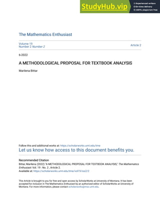The Mathematics Enthusiast
The Mathematics Enthusiast
Volume 19
Number 2 Number 2 Article 2
6-2022
A METHODOLOGICAL PROPOSAL FOR TEXTBOOK ANALYSIS
A METHODOLOGICAL PROPOSAL FOR TEXTBOOK ANALYSIS
Marilena Bittar
Follow this and additional works at: https://scholarworks.umt.edu/tme
Let us know how access to this document benefits you.
Recommended Citation
Recommended Citation
Bittar, Marilena (2022) "A METHODOLOGICAL PROPOSAL FOR TEXTBOOK ANALYSIS," The Mathematics
Enthusiast: Vol. 19 : No. 2 , Article 2.
Available at: https://scholarworks.umt.edu/tme/vol19/iss2/2
This Article is brought to you for free and open access by ScholarWorks at University of Montana. It has been
accepted for inclusion in The Mathematics Enthusiast by an authorized editor of ScholarWorks at University of
Montana. For more information, please contact scholarworks@mso.umt.edu.
 