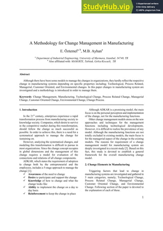 1
A Methodology for Change Management in Manufacturing
E. Öztemela, b
, M.B. Ayhana
a
Department of Industrial Engineering, University of Marmara, Istanbul, 34740, TR
b
Also affiliated with: MAM/BTE, Tubitak, Gebze/Kocaeli, TR
Abstract
Although there have been some models to manage the changes in organizations, they hardly reflect the respective
change in manufacturing systems depending on specific properties including; Technological, Process Related,
Managerial, Customer Oriented, and Environmental changes. In this paper changes in manufacturing system are
investigated and a methodology is introduced in order to manage them.
Keywords: Change Management, Manufacturing, Technological Change, Process Related Change, Managerial
Change, Customer Oriented Change, Environmental Change, Change Process
1. Introduction
In the 21st
century, enterprises experience a rapid
transformation process from manufacturing society to
knowledge society. Companies, which desire to survive
in the competitive market during this transformation,
should follow the change as much successful as
possible. In order to achieve this, there is a need for a
systematical approach to manage the change for
sustaining on.
However, analyzing the systematical changes, and
modeling this transformation is difficult to pursue in
most organizations. Since the change concept occupies
in global dimensions and the management of this
change requires a model for evaluation of the
connections and relations of all change components.
ADKAR, which states the requirement of adoption
to change both by the entrepreneurial and the
employees, includes a 5-stage approach to manage the
change [1];
Awareness of the need to change
Desire to participate and support the change
Knowledge of how to change and what the
change looks like
Ability to implement the change on a day to
day basis
Reinforcement to keep the change in place
Although ADKAR is a promising model, the main
focus is on the personal perception and implementation
of the change, not for the manufacturing functions.
Other change management models stress on the new
approaches and techniques for the management
functions including technological developments.
However, it is difficult to realize the prevalence of any
model. Although the manufacturing functions are not
totally excluded in existing models, the main focus is
for the managerial aspect of the change in the existing
models. The reasons for requirement of a change
management model for manufacturing system are
deeply investigated in a recent study [2]. Based on this
fact, this study is devoted to establish a general
framework for the overall manufacturing change
model.
2. Change Elements in Manufacturing
Triggering factors that lead to change in
manufacturing systems are investigated and gathered in
5 main categories, namely; Technological Change,
Process Related Change, Managerial Change,
Customer Oriented Change, and Environmental
Change. Following section of the paper is devoted to
the explanation of each of these.
 