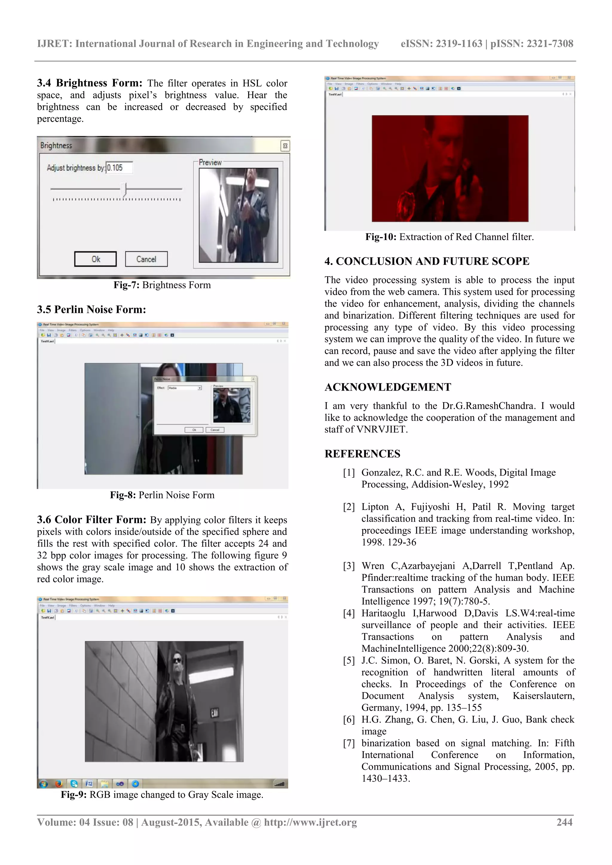 IJRET: International Journal of Research in Engineering and Technology eISSN: 2319-1163 | pISSN: 2321-7308
_______________________________________________________________________________________
Volume: 04 Issue: 08 | August-2015, Available @ http://www.ijret.org 244
3.4 Brightness Form: The filter operates in HSL color
space, and adjusts pixel’s brightness value. Hear the
brightness can be increased or decreased by specified
percentage.
Fig-7: Brightness Form
3.5 Perlin Noise Form:
Fig-8: Perlin Noise Form
3.6 Color Filter Form: By applying color filters it keeps
pixels with colors inside/outside of the specified sphere and
fills the rest with specified color. The filter accepts 24 and
32 bpp color images for processing. The following figure 9
shows the gray scale image and 10 shows the extraction of
red color image.
Fig-9: RGB image changed to Gray Scale image.
Fig-10: Extraction of Red Channel filter.
4. CONCLUSION AND FUTURE SCOPE
The video processing system is able to process the input
video from the web camera. This system used for processing
the video for enhancement, analysis, dividing the channels
and binarization. Different filtering techniques are used for
processing any type of video. By this video processing
system we can improve the quality of the video. In future we
can record, pause and save the video after applying the filter
and we can also process the 3D videos in future.
ACKNOWLEDGEMENT
I am very thankful to the Dr.G.RameshChandra. I would
like to acknowledge the cooperation of the management and
staff of VNRVJIET.
REFERENCES
[1] Gonzalez, R.C. and R.E. Woods, Digital Image
Processing, Addision-Wesley, 1992
[2] Lipton A, Fujiyoshi H, Patil R. Moving target
classification and tracking from real-time video. In:
proceedings IEEE image understanding workshop,
1998. 129-36
[3] Wren C,Azarbayejani A,Darrell T,Pentland Ap.
Pfinder:realtime tracking of the human body. IEEE
Transactions on pattern Analysis and Machine
Intelligence 1997; 19(7):780-5.
[4] Haritaoglu I,Harwood D,Davis LS.W4:real-time
surveillance of people and their activities. IEEE
Transactions on pattern Analysis and
MachineIntelligence 2000;22(8):809-30.
[5] J.C. Simon, O. Baret, N. Gorski, A system for the
recognition of handwritten literal amounts of
checks. In Proceedings of the Conference on
Document Analysis system, Kaiserslautern,
Germany, 1994, pp. 135–155
[6] H.G. Zhang, G. Chen, G. Liu, J. Guo, Bank check
image
[7] binarization based on signal matching. In: Fifth
International Conference on Information,
Communications and Signal Processing, 2005, pp.
1430–1433.
 
