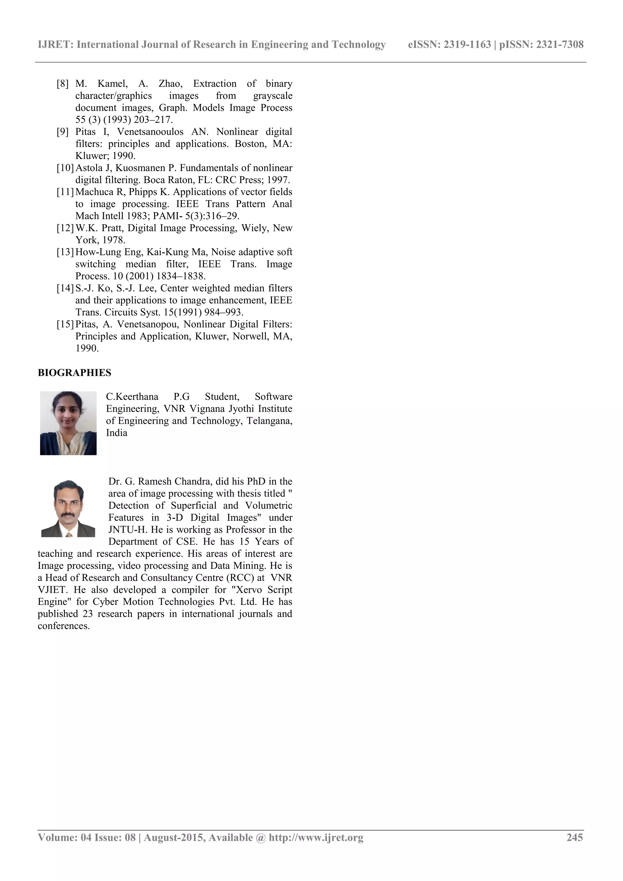 IJRET: International Journal of Research in Engineering and Technology eISSN: 2319-1163 | pISSN: 2321-7308
_______________________________________________________________________________________
Volume: 04 Issue: 08 | August-2015, Available @ http://www.ijret.org 245
[8] M. Kamel, A. Zhao, Extraction of binary
character/graphics images from grayscale
document images, Graph. Models Image Process
55 (3) (1993) 203–217.
[9] Pitas I, Venetsanooulos AN. Nonlinear digital
filters: principles and applications. Boston, MA:
Kluwer; 1990.
[10]Astola J, Kuosmanen P. Fundamentals of nonlinear
digital filtering. Boca Raton, FL: CRC Press; 1997.
[11]Machuca R, Phipps K. Applications of vector fields
to image processing. IEEE Trans Pattern Anal
Mach Intell 1983; PAMI- 5(3):316–29.
[12]W.K. Pratt, Digital Image Processing, Wiely, New
York, 1978.
[13]How-Lung Eng, Kai-Kung Ma, Noise adaptive soft
switching median filter, IEEE Trans. Image
Process. 10 (2001) 1834–1838.
[14]S.-J. Ko, S.-J. Lee, Center weighted median filters
and their applications to image enhancement, IEEE
Trans. Circuits Syst. 15(1991) 984–993.
[15]Pitas, A. Venetsanopou, Nonlinear Digital Filters:
Principles and Application, Kluwer, Norwell, MA,
1990.
BIOGRAPHIES
C.Keerthana P.G Student, Software
Engineering, VNR Vignana Jyothi Institute
of Engineering and Technology, Telangana,
India
Dr. G. Ramesh Chandra, did his PhD in the
area of image processing with thesis titled "
Detection of Superficial and Volumetric
Features in 3-D Digital Images" under
JNTU-H. He is working as Professor in the
Department of CSE. He has 15 Years of
teaching and research experience. His areas of interest are
Image processing, video processing and Data Mining. He is
a Head of Research and Consultancy Centre (RCC) at VNR
VJIET. He also developed a compiler for "Xervo Script
Engine" for Cyber Motion Technologies Pvt. Ltd. He has
published 23 research papers in international journals and
conferences.
 