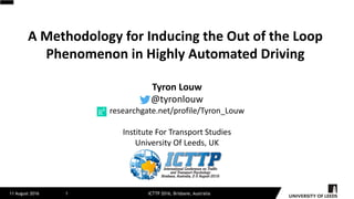 A	Methodology	for	Inducing	the	Out	of	the	Loop	
Phenomenon	in	Highly	Automated	Driving
11 August 2016 ICTTP 2016, Brisbane, Australia1
Tyron	Louw
@tyronlouw
researchgate.net/profile/Tyron_Louw
Institute	For	Transport	Studies
University	Of	Leeds,	UK
 
