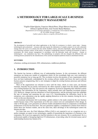 A METHODOLOGY FOR LARGE-SCALE E-BUSINESS
PROJECT MANAGEMENT
Virgilio Gilart-Iglesias, Francisco Maciá-Pérez, Diego Marcos-Jorquera,
Alfonso Capella-D’alton, José Vicente Berna-Martínez
Departamento de Tecnología informática y Computación, Universidad de Alicante
AP. 99, 03080, Alicante, España
{vgilart, pmacia, dmarcos, acapella, jvberna}@dtic.ua.es
ABSTRACT
The development of powerful and robust applications in the field of e-commerce in which a great many —human,
technological and economical— resources take part require the elaboration of complex projects to not only coherently
manage their life cycle in its entirety but also satisfy deadline criteria, and most importantly, adjust themselves to the
ever-restricting economic criteria. In this article, we propose a methodology based on working environments in order to
systematize the whole project management in accordance with the particular needs and resources —human or
technological— any corporation may have. The methodology we propose will also integrate the different roles and
working practices proposed by the manufacturers of the current development platforms based on distributed software.
KEYWORDS
e-business, working environment, J2EE, infrastructures, middleware platforms
1. INTRODUCTION
The Internet has become a different way of understanding business. In this environment, the different
enterprises are facing new models of competition which, for the exceedingly high cost, were restricted to
powerful enterprises not so long ago [8]. This revolution involves the presence of new requirements which
have not been traditionally contemplated by the existing software models and forces the need to provide
business process reengineering, that is, new strategies to adapt the existing business processes and software
systems [17].
Most of the organizations are reluctant to move with the times, which, in some cases, can become
traumatic, basically but not merely motivated by the effort required to depart from the already established
way of doing business [8]. They also perceive the complexity involved in integrating their inherited systems
containing vital information for the corporation, which normally deal with important investment projects
[22]. Moreover, changes motivate alterations in fixed infrastructures, and the personnel must also undertake
the task of learning and mastering the new ways [17]. Notwithstanding the difficulties faced by the
enterprises, new corporations crop up, rapidly adapting themselves to the new situation, forcing the rest to
evolve in this new direction [8].
Conventional architectures fail in providing a global solution to the needs created by the new business
models because many of the requirements set in this new context were not contemplated in their design. In
order to fill this gap, a new generation of software models and platforms based on components on distributed
architectures (n-levels) has been born. This new generation supplies a comprehensive solution from which to
tackle these new business models, and at the same time, takes advantage of the technological context the
Internet provides.
For some time now, the Chief eBusiness Officer (CeO) is not expected to act as a magician nor as a
perfect strategist, an expert in new technologies, capable of transmitting the importance of e-business to the
corporation. He is not even supposed to lead the transition to the new economy. He is a professional. He is a
professional capable of designing high-level TI infrastructure, of providing value for invested money and of
understanding business key features [21].
IADIS International Conference e-Commerce 2005
289
 