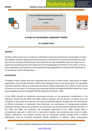 RIJEBM Volume 3, Issue 11(November, 2014) ISSN: 2277 – 1018
Journal of Radix International Educational and Research Consortium
1 | P a g e www.rierc.org
A STUDY OF SITUATIONAL LEADERSHIP THEORY
DR. CORINNE BATES
ABSTRACT
The focus of the research was an analysis in a distribution corporation of supervisors and managers in a third
party logistics company. Specific goals of the study were to (1) determine the primary leadership style, (2)to
determine the secondary leadership style, (3) to determine the style adaptability levels and compare to the
support and operations groups, (4) to determine the style adaptability and compare to the leader vs. the his
peers, subordinates and superiors and, (5) to determine style adaptability and compare with subordinates in
the two groups, support and operations.
BACKGROUND
Throughout history, people have been captivated with the ways in which leaders sway groups of people,
organizations, and even governments to fulfill certain objectives and to meet specific goals. This captivation
increased researchers’ desire to understand and improve effective leadership and resulted in a vast amount
of literature on the subject. This literature has continually defined and redefined effective leadership in many
ways throughout the years (Podsakoff, Niehoff, MacKenzie, & Williams, 1993).
In the 1940s, research on leadership concentrated primarily on the personality characteristics of the
individual. Toward the late 1950s and 1960s, physical attributes and the behavior of leaders were also
considered as focal points for leadership. This focus on leadership behavior brought about the identification
of different dimensions of leadership. These dimensions are examinations of distinguishable behavior,
leadership training, reward and punishment, and charismatic and transformational leadership behaviors. In
the 1970s and 1980s, the situational and contingency approaches of the 1960s brought about a
comprehensive approach in which traits or personality variables, task orientations and structure, leader-
follower relationships, and situation contexts were all measurable variables through which a leader’s
effectiveness could be examined (Podsakoff, Niehoff, MacKenzie, & Williams, 1993). Contemporary
A Journal of Radix International Educational and
Research Consortium
RIJEBM
RADIX INTERNATIONAL JOURNAL OF
ECONOMICS & BUSINESS MANAGEMENT
 