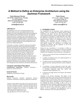 2004 ACM Symposium on Applied Computing



   A Method to Define an Enterprise Architecture using the
                    Zachman Framework
       Carla Marques Pereira                                                                                     Pedro Sousa
 EST-IPCB, Castelo Branco, Portugal                                                                      I.S.T e Link, Lisboa, Portugal
         Av. do Empresário                                                                                   Av. Duque d’Avila, 23
 6000-767 Castelo Branco, Portugal                                                                         1000-138 Lisboa, Portugal
        (+)351 919 883 260                                                                                    (+)351 213 100 124
          carlap@est.ipcb.pt                                                                                pedro.sousa@link.pt

ABSTRACT                                                                       1. INTRODUCTION
The proliferation of IT and its consequent dispersion is an                    Any organization has an Information System supporting the
enterprise reality, however, most organizations do not have                    business. There is no doubt that IS supports decision making,
adequate tools and/or methodologies that enable the management                 coordination, and control and may also help managers and
and coordination of their Information Systems. The Zachman                     workers analyze problems, visualize complex subjects, and create
Framework provides a structured way for any organization to                    new products [7]. According to a study conducted in the 1990’s
acquire the necessary knowledge about itself with respect to the               [8], Information Architecture was referred to as one of the most
Enterprise Architecture. Zachman proposes a logical structure for              important issues to address in IS management and as stated by
classifying and organizing the descriptive representations of an               Zachman, “with increasing size and complexity of the
enterprise, in different dimensions, and each dimension can be                 implementation of information systems, it is necessary to use
perceived in different perspectives.                                           some logical construct (or architecture) for defining and
In this paper, we propose a method for achieving an Enterprise                 controlling the interfaces and the integration of all of the
Architecture Framework, based on the Zachman Framework                         components of the system” [14].
Business and IS perspectives, that defines the several artifacts for           Taking this into consideration, it is necessary to define an
each cell, and a method which defines the sequence of filling up               Enterprise Architecture in an organization to gain the associated
each cell in a top-down and incremental approach. We also                      advantages of that architecture, therefore, it is a better option to
present a tool developed for the purpose of supporting the                     simplify the IS management. Some architecture’s advantages are,
Zachman Framework concepts. The tool: (i) behaves as an
information repository for the framework’s concepts; (ii)                      •    It acts as a way to pass from chaos and disagreement to order
produces the proposed artifacts that represent each cell contents,                  and structure [6];
(iii) allows multi-dimensional analysis among cell’s elements,
                                                                               •    It enables an integrated vision and a global perspective of
which is concerned with perspectives (rows) and/or dimensions
                                                                                    informational resources [8];
(columns) dependency; and (iv) finally, evaluate the integrity,
dependency and, business and information systems alignment                     •    It enables the discovery and elimination of redundancy in the
level, through the answers defined for each framework dimension.                    business processes reducing information systems complexity
                                                                                    [3];
Categories and Subject Descriptors                                             •    It contributes to having information systems that reflect
[Organizational Engineering]:            Enterprise     Architecture     –          common goals and performance measures for all managers,
frameworks, methods and tools.                                                      to encourage cooperation rather than conflict, and
                                                                                    competition within organisations [11];
General Terms                                                                  •    It becomes the bridge between the business and technical
Management, Documentation, Design.                                                  domains [13].
                                                                               Attending to the previous advantages, “the leaders of the
Keywords                                                                       organization must have a clear vision of the desired future state of
Zachman Framework, Enterprise Architecture, Business
                                                                               the entire system, including such dimensions as its business, its
Architecture, Information Architecture, Application Architecture.
                                                                               organization and its ways of working. This vision must be used as
                                                                               a common context both for diagnosing the need for changes and
                                                                               for managing the process of change, so that it acts as an
 Permission to make digital or hard copies of all or part of this work for
 personal or classroom use is granted without fee provided that copies are     integrating force for the multitude of apparently disparate changes
 not made or distributed for profit or commercial advantage and that           to be made." [2]. The role of Enterprise Architecture is to help
 copies bear this notice and the full citation on the first page. To copy      achieve this previous vision, being able to capture the "entire
 otherwise, or republish, to post on servers or to redistribute to lists,      system" in all its perspectives and dependencies, such as,
 requires prior specific permission and/or a fee.                              business, information system and technical perspectives.
 SAC ’04, March 14-17, 2004, Nicosia, Cyprus.
 Copyright 2004 ACM 1-58113-812-1/03/04…$5.00.




                                                                             1366
 