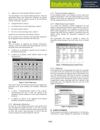 • support one or more strategies defined in column 6.
The same happens to the Systems Model perspective, where the
relationships among each framework’s dimension are defined
having as their base the elements present on the How/Process
column. The Systems, column 2,
• managed the data of column 1
• are divided into one or more logical parts, column 3
• are used by people, column 4
• have one or more processing cycles, column 5
support one or more business rules defined, column 6.
For us an anchor cell is a cell that on any framework’s perspective
has an aggregate function relatively to the other cells.
4.3 Tool
With the purpose of supporting the Zachman Framework’s
concepts, as well as the artifacts and method proposed, a tool was
developed whose main functionalities are:
• it behaves as an information repository for the concepts in
the Zachman Framework;
• it allows us to produce several artifacts related to each
framework cell.
Figure 2. Tool’s Main Form
This tool can also be an information system decision support tool,
particularly in the issues relating to the Enterprise Architecture
because,
• it allows a multi-dimensional analysis of the concepts’
interconnection that exist in each cell, namely in the
dependency between perspectives (rows) and/or dimensions
(columns);
• it supports an analysis of the alignment level between
Enterprise Architecture components [9].
4.3.1 Information Repository
For each one of the Zachman Framework’s cells specific forms
were developed that enable data entry of the cell’s concepts.
Using this data, it is possible to perform common operations such
as create, edit, remove, search and print, as well as, filter the
records according to the criteria defined for each cell.
4.3.2 Proposed Artifacts Support
For the proposed artifacts, with exception of those which have
graphical representation, such as the Entities Diagram or Activity
Diagram, all the others are supported by the tool, being created
from the introduced elements of each cell.
4.3.3 Multi-Dimensional Analysis
As a utensil for information systems management, the tool
enables a multi-dimensional analysis of the elements of each cell,
making it possible to define a set of conditions, as well as the row
and/or column dependencies. This results in a visualization of the
elements that satisfy the true condition of intersection about the
defined criteria through the framework’s perspectives and
dimensions.
This functionality also makes it possible to analyze the
traceability among concepts of each cell, either at row or column
level.
Figure 3. Multi-dimensional Analysis Form
4.3.4 Alignment
In the alignment form’s functionalities (see Figure 4) it is possible
to visualize all the rules defined for each alignment dimension.
This area corresponds to the upper part and is represented in a tree
view. The bottom-left part of the form, the list box, is composed
of all the cases that fail the rule selected on the tree. The list box
can be populated with informational entities, business processes
or applications systems, depending which rule is selected. In the
bottom-right part is the alignment levels for each one of the
alignment dimensions.
Figure 4. Alignment Form
5. CONCLUSIONS
The development and effective implementation of an Enterprise
Architecture is a major challenge for organizations. In this paper
1370
 