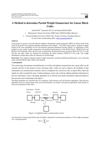 Computer Engineering and Intelligent Systems                                                              www.iiste.org
ISSN 2222-1719 (Paper) ISSN 2222-2863 (Online)
Vol 3, No.10, 2012



A Method to determine Partial Weight Enumerator for Linear Block
                              Codes
                                      Saïd NOUH1*, Bouchaib AYLAJ2 and Mostafa BELKASMI1
                        1.     Mohammed V-Souisi University, SIME Labo, ENSIAS, Rabat, Morocco.
                   2.    Chouaib Doukkali University, MAPI Labo, Faculty of Science, El jadida, Morocco
                                * E-mail of the corresponding author: nouh_ensias@yahoo.fr
Abstract
In this paper we present a fast and efficient method to find partial weight enumerator (PWE) for binary linear block
codes by using the error impulse technique and Monte Carlo method. This PWE can be used to compute an upper
bound of the error probability for the soft decision maximum likelihood decoder (MLD). As application of this
method we give partial weight enumerators and analytical performances of the BCH(130,66) , BCH(103,47) and
BCH(111,55) shortened codes; the first code is obtained by shortening the binary primitive BCH (255,191,17) code
and the two other codes are obtained by shortening the binary primitive BCH(127,71,19) code. The weight
distributions of these three codes are unknown at our knowledge.
Keywords: Error impulse technique, partial weight enumerator, maximum likelihood performance, error correcting
codes, shortened BCH codes, Monte Carlo method.
1. Introduction
The current large development and deployment of wireless and digital communication has a great effect on the
research activities in the domain of error correcting codes. Codes are used to improve the reliability of data
transmitted over communication channels, such as a telephone line, microwave link, or optical fiber, where the
signals are often corrupted by noise. Coding techniques create code words by adding redundant information to
the user information vectors. Decoding algorithms try to find the most likely transmitted codeword related to
the received word as illustrated in the figure 1.
Decoding algorithms are classified into two categories: Hard decision and soft decision algorithms. Hard decision
algorithms work on a binary form of the received information. In contrast, soft decision algorithms work directly on
the received symbols (Clark 1981).


                             Information Encoder
                             Source      codeword                        Decoder   Destination
                                                       Channel


                                                    Signal    Received
                                  Message                                    Message




                                Figure1. A simplified model a communication system.

Let C(n,k,d) be a binary linear block code of length n, dimension k and minimum distance d. The weight enumerator
of C is the polynomial:                           n
                                             A( x ) = ∑ Ai x
                                                         i

                                                        i=0


                                                                  1
 