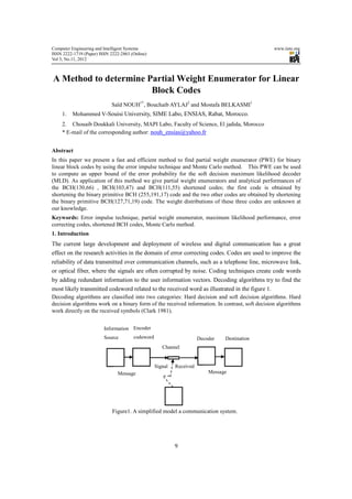 Computer Engineering and Intelligent Systems                                                    www.iiste.org
ISSN 2222-1719 (Paper) ISSN 2222-2863 (Online)
Vol 3, No.11, 2012



A Method to determine Partial Weight Enumerator for Linear
                       Block Codes
                             Saïd NOUH1*, Bouchaib AYLAJ2 and Mostafa BELKASMI1
     1.   Mohammed V-Souisi University, SIME Labo, ENSIAS, Rabat, Morocco.
     2. Chouaib Doukkali University, MAPI Labo, Faculty of Science, El jadida, Morocco
     * E-mail of the corresponding author: nouh_ensias@yahoo.fr


Abstract
In this paper we present a fast and efficient method to find partial weight enumerator (PWE) for binary
linear block codes by using the error impulse technique and Monte Carlo method. This PWE can be used
to compute an upper bound of the error probability for the soft decision maximum likelihood decoder
(MLD). As application of this method we give partial weight enumerators and analytical performances of
the BCH(130,66) , BCH(103,47) and BCH(111,55) shortened codes; the first code is obtained by
shortening the binary primitive BCH (255,191,17) code and the two other codes are obtained by shortening
the binary primitive BCH(127,71,19) code. The weight distributions of these three codes are unknown at
our knowledge.
Keywords: Error impulse technique, partial weight enumerator, maximum likelihood performance, error
correcting codes, shortened BCH codes, Monte Carlo method.
1. Introduction
The current large development and deployment of wireless and digital communication has a great
effect on the research activities in the domain of error correcting codes. Codes are used to improve the
reliability of data transmitted over communication channels, such as a telephone line, microwave link,
or optical fiber, where the signals are often corrupted by noise. Coding techniques create code words
by adding redundant information to the user information vectors. Decoding algorithms try to find the
most likely transmitted codeword related to the received word as illustrated in the figure 1.
Decoding algorithms are classified into two categories: Hard decision and soft decision algorithms. Hard
decision algorithms work on a binary form of the received information. In contrast, soft decision algorithms
work directly on the received symbols (Clark 1981).


                         Information Encoder
                         Source        codeword                       Decoder   Destination
                                                     Channel


                                                  Signal   Received
                               Message                                    Message




                             Figure1. A simplified model a communication system.




                                                           9
 