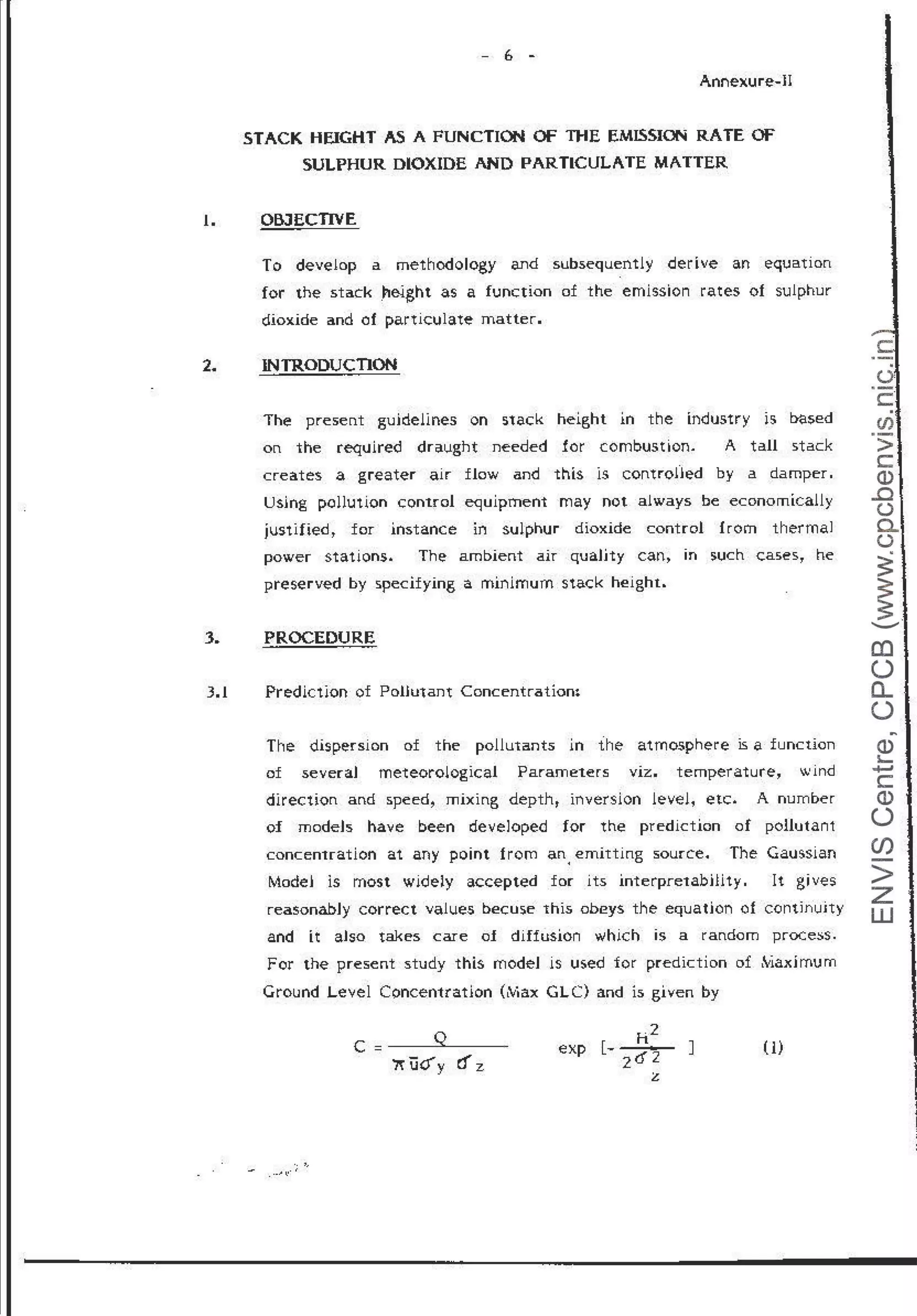- 6 -
Annexure-H
STACK HEIGHT AS A FUNCTION OF THE EMISSION RATE OF
SULPHUR DIOXIDE AND PARTICULATE MATTER
1. OBJECTIVE
2.
3.
3.1
To develop a methodology and subsequently derive an equation
for the stack _height as a func:tion of the emission rates of sulphur
dioxide and of particulate matter.
INTRODUCTION
The present guidelines on stack height in the industry is based
on the required draught needed for combustion. A tall stack
creates a greater air flow and this is controned by a damper.
Using pollution control e<juipment may not always be economically
justified~ for instance in sulphur dioxide control f rorn thermal
power stations. The ambient air quaJjty can~ in such cases1 he
preserved by specifying a minimum stack height.
PROCEDURE
Prediction of Poliutant Concentratiom
The dispersion of the pollutants in the atmosphere is a function
of severaJ meteorological Parameters viz. temperature, wind
direction and speed, mixing depth, inversion level, etc. A number
of modeJs have been developed for the prediction of pollutant
concentration at any point t rom an. emitting source. The Gaussian
Modei is most widely accepted for its interpretabHit y. It gives
reasonabJy correct values bec:us.e this obeys the equation of continuity
and it aJso takes care of diffusion which is a random proce::;s.
For the present study this rnodeJ is used for prediction of ,'viaid mum
Ground Level Concentration (tV1ax GL C) and is given by
c = ___,Q..____
""ijify cf z
J (1)
.
CJ)
>
c
Q)
..c
(.)
a..
(.)
~
~ -
......._
0)
()
0...
()
~
Q)
~
+J
c
Q)
()
(/)
>
z
w
 