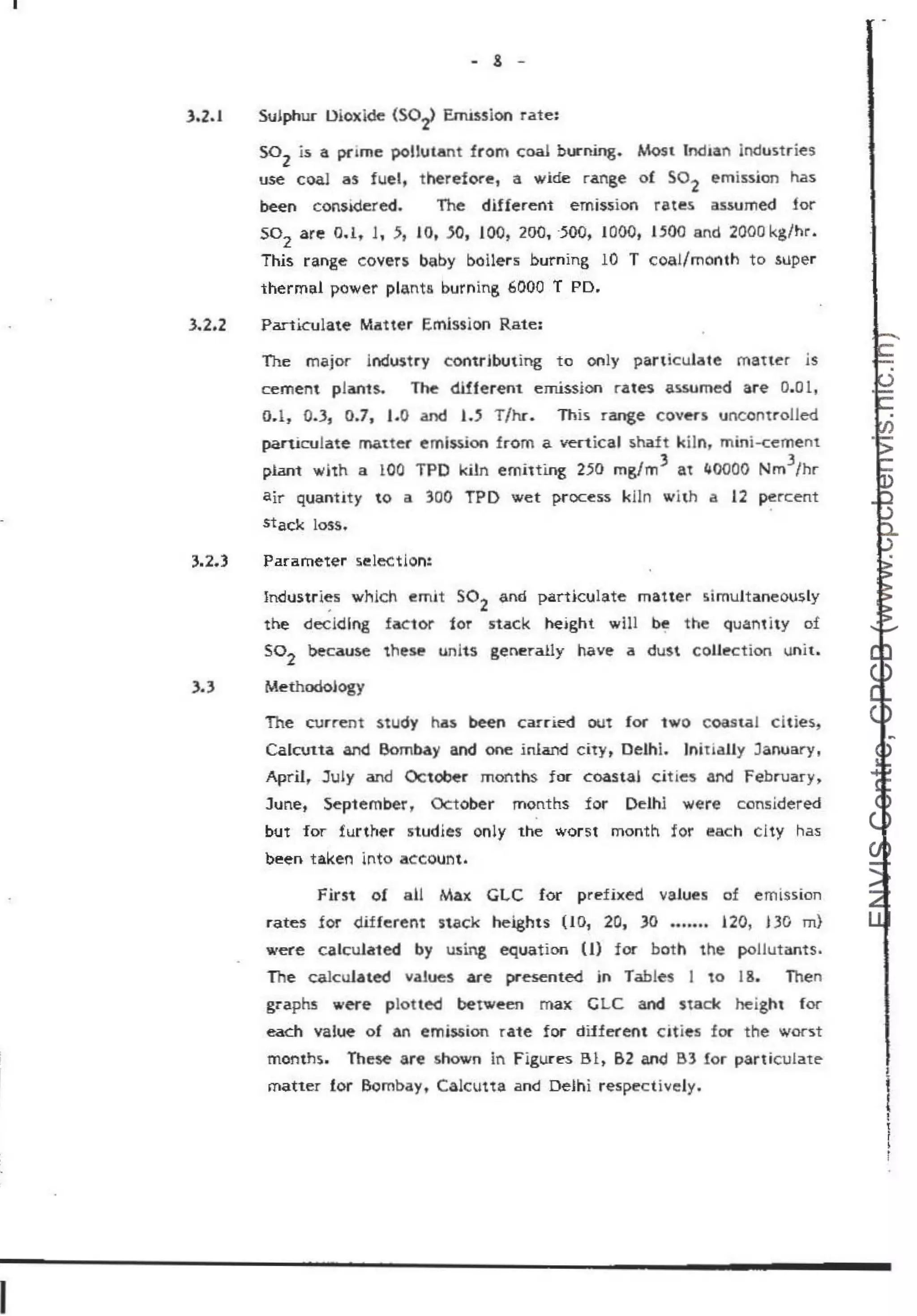 I
- 8 -
3.2.1 Sulphur Dioxide (S0
2
) Emission rate:
so2
is a pnme poUutant from coal burning. Most lncban indust ries
use coal as fuelt th.erefore, a wide range o{ so2
emission has
been consi<lcr ed. The different emission rates assumed for
so2
are 0.1, 1, 5, 1O, .SO, 100, 200, ·500, 1000, 1.500 and 2000 kg/hr.
This range covers baby boilers burning 10 T coal/month to super
thermal power planta burning 6000 T PD.
3.2.2 Particulate Matter Emission Rate:
The major industry contributing to ooly particulate matter is
cement plants. The different. emission rates assumed aTe o.ol,
O.l , 0.3, 0.7, 1.0 and 1•.5 T/hc. This range covers uncontrolled
particulate matter eml$$ion from a vertical s.haft kiln, mini-cement
plant with a 101
0 TPD kUn emitting 250 mg/m3 at l,JOOO
O Nm
3
/hr
air quantity to a 300 TPD wet process kiln wlth a 12 percent
stack loss.
3.2.3 Parameter selection:
Industries which emit S0
2
and particulate matter simultaneously
the deciding factor tor stack height will be the quantity of
So
2
because these units generally have a dust COUll!ctiorl unit.
3.3 Methodology
The current study has been can-ied out for two coastal citie s,
Calanta an<t Bombay and one inland cit},. Delhi. lnitiaUy January,
April, July and October months for coastai cities aMd February>
June, September, October months for Delhl were considered
but for further studies- only the worst month for each clty has
been taken ~nto accourit.
First o! all Max GLC for prefixed values of emission
rates for different stack heights (IO, 20, JO ••••••. 120, DG m)
were calculated by using equation (I) f oe both the pollutants.
The calcuJated vaJues are presented in Tables I to 18. Then
graphs were plot ted between max GLC and stack height for
each value of an emission ra1e for diJferent cities f or the worst
months. These are shown in Figures Bl, B2 and B3 for partic.llate
matter for Bombay, Calcutta and Delhi respectively.
t
!
t
r
~
r
 