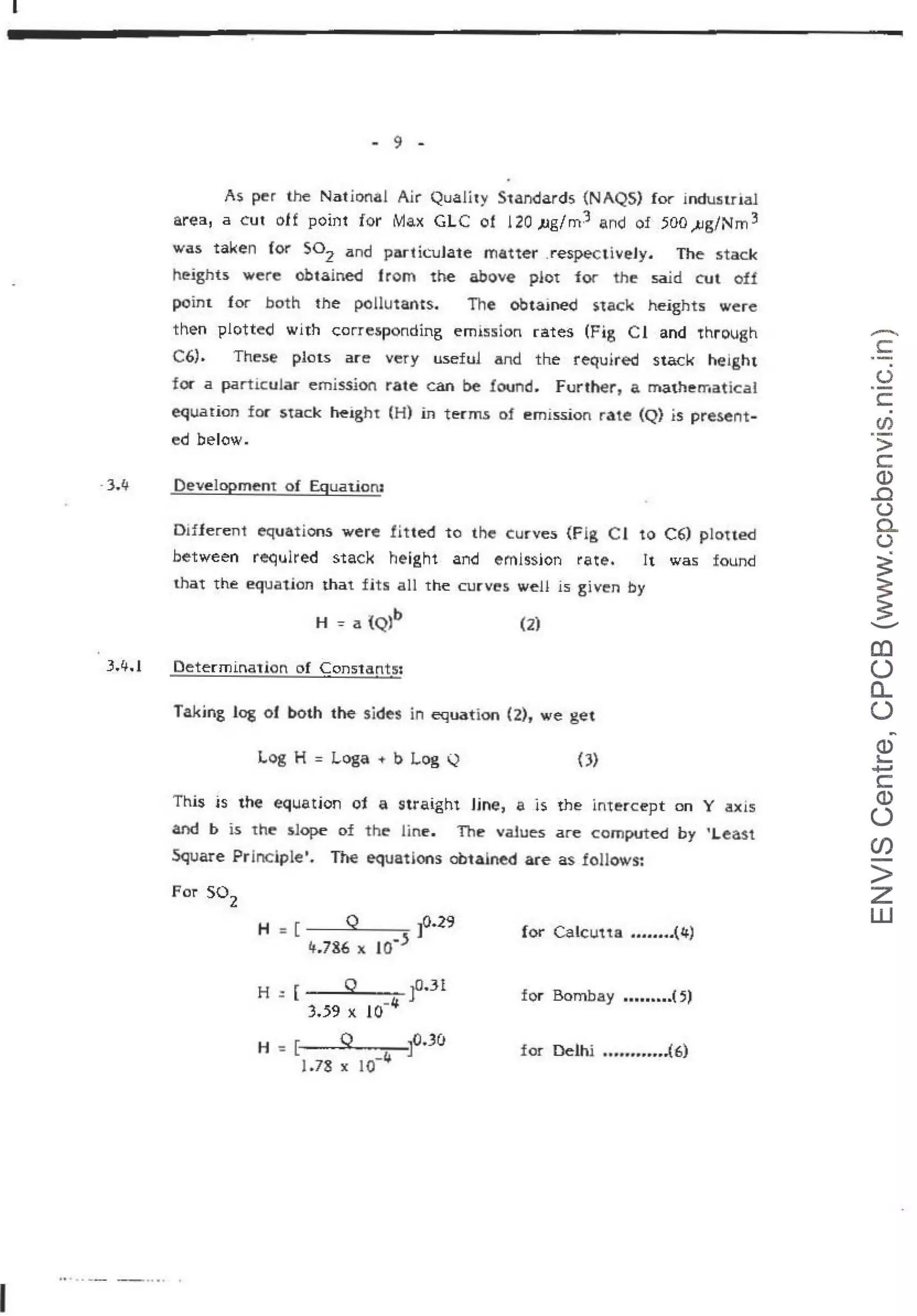 I
I
-3.4
3.lf.l
- 9 -
As. per the National Air Quality S1andards {NAQS) for indu:sulaJ.
area, a cut oH point for Max GLC of 120 )Jg/rn3 and of 500 ).!g/Nm 3
was taken for S02 and particuJate matter .respectiveJy. The stack
heights were obtained from the above plot fQf' the said cut off
point for both 1he p0Hu1ants. The obtained s:tacl< height:s; were
then plotted with corresponding emi!'.ision rates (Fig C 1 and through
C6). These plots are very useful and the re~uired stack height
for a particular emission rate can be found. Further, a. mathematical
equation for s.tack ~ight (H) in tenn.s of e·rnission rate (Q) is present-
ed below.
Development of Equat.ioru
Differen1 equations were fiU.ed to the curves. {Fig Cl to C6) p!ou.ed
between reciulred stack height and emlssjon rate. It was found
that the equation that fits all the curves well is .
given by
(2)
Determination of Constantsi
Taking log of both the sides in equation (2), we get
Log H = Loge ~ b Log Q OJ
This is the equatjon of a straight Hne, a is the intercept on Y axis
and b is th.e slope of the line. The values are computed by 'Lea.st
Square PrJnciplet. The equations obtaJned are as follows-:
For so2
for Calcutta .....04.(4)
H =[ Q JO.J!
3.59 x 10-4 for Bombay •••••••••{~)
H -= [ Q ~0.30
-"'
1.78 x 10
for Delhi .............:(6)
····~--- ~ -··· .
-
c:
·-
(.)
c::
CJ)
>
c
Q)
..0
(.)
0..
()
~
~
-
(!)
()
0...
()
~
Q)
"-
+J
c::
Q)
()
U)
>
z
w
 