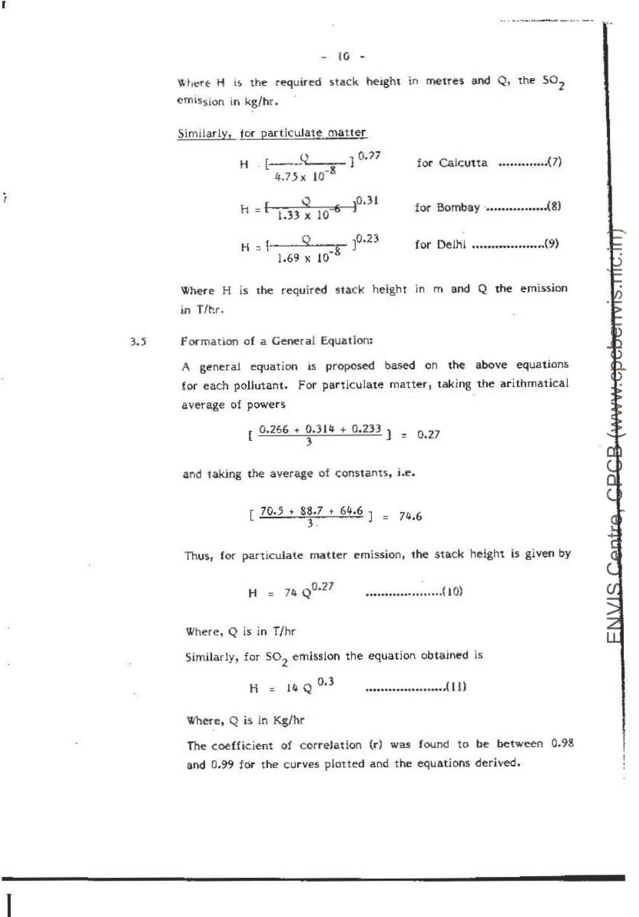 r
1
...... ~..........·------···· -·
- lO -
 he-rt H i$ the required stack heigh1 in metres and Q, the so2
emission io kg/hr.
" 10.?7
H f~--~
~
....- -
' . [ -8
4.7}x JO
for Ca!cun.a ...............(7}
for Bomba.y ................(8)
for Dellil ....................(9)
Where H is the required stack height m m and Q the emission
in T/hr.
3•.
5 f ocmation of a General Equation:
A genera! equation is proposed based on the above equations
for each poHutant. For partlculate matter , taldng the arithmatical
average of powers
Ii 0.266 .. o.314 + 0~2:JJ
1 0 2
-7
IL ) ~ •
and taking the a:vera,ge of constants, i..e.
Thus,, for pa.rt!cuJate matter emissiont 1he stack height is given by
H = 74 Q0.27 ...............
............( 10)
Where, Q is in T/hr
Similarly, for so2
emission the equation obtained ls
H = 14 Q
· O.) ....................................( 11}
Where, Q is in Kg/hr
The coefficient of correlation {r) was found to be between 0.98
and 0.99 for the curves plotted a nd the equations derived.
'·
I
r
f
!
'
 